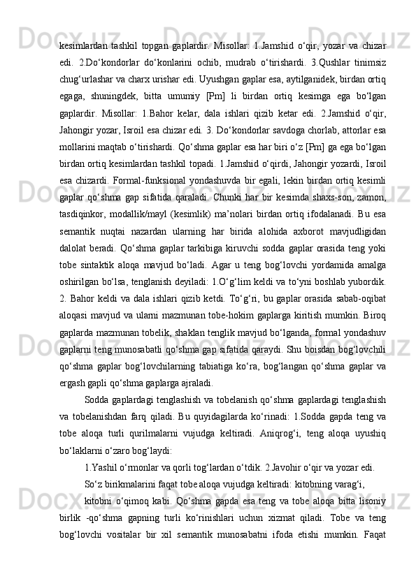 kesimlardan   tashkil   topgan   gaplardir.   Misollar:   1.Jamshid   o‘qir,   yozar   va   chizar
edi.   2.Do‘kondorlar   do‘konlarini   ochib,   mudrab   o‘tirishardi.   3.Qushlar   tinimsiz
chug‘urlashar va charx urishar edi. Uyushgan gaplar esa, aytilganidek, birdan ortiq
egaga,   shuningdek,   bitta   umumiy   [Pm]   li   birdan   ortiq   kesimga   ega   bo‘lgan
gaplardir.   Misollar:   1.Bahor   kelar,   dala   ishlari   qizib   ketar   edi.   2.Jamshid   o‘qir,
Jahongir yozar, Isroil esa chizar edi. 3. Do‘kondorlar savdoga chorlab, attorlar esa
mollarini maqtab o‘tirishardi. Qo‘shma gaplar esa har biri o‘z [Pm] ga ega bo‘lgan
birdan ortiq kesimlardan tashkil topadi. 1.Jamshid o‘qirdi, Jahongir yozardi, Isroil
esa   chizardi.   Formal-funksional   yondashuvda   bir   egali,   lekin   birdan   ortiq   kesimli
gaplar   qo‘shma   gap   sifatida   qaraladi.   Chunki   har   bir   kesimda   shaxs-son,   zamon,
tasdiqinkor,   modallik/mayl   (kesimlik)   ma’nolari   birdan   ortiq   ifodalanadi.   Bu   esa
semantik   nuqtai   nazardan   ularning   har   birida   alohida   axborot   mavjudligidan
dalolat   beradi.   Qo‘shma   gaplar   tarkibiga   kiruvchi   sodda   gaplar   orasida   teng   yoki
tobe   sintaktik   aloqa   mavjud   bo‘ladi.   Agar   u   teng   bog‘lovchi   yordamida   amalga
oshirilgan bo‘lsa, tenglanish deyiladi: 1.O‘g‘lim keldi va to‘yni boshlab yubordik.
2. Bahor  keldi  va dala ishlari  qizib ketdi. To‘g‘ri, bu gaplar  orasida  sabab-oqibat
aloqasi  mavjud va  ularni  mazmunan  tobe-hokim  gaplarga kiritish  mumkin. Biroq
gaplarda mazmunan tobelik, shaklan tenglik mavjud bo‘lganda, formal yondashuv
gaplarni teng munosabatli qo‘shma gap sifatida qaraydi. Shu boisdan bog‘lovchili
qo‘shma   gaplar   bog‘lovchilarning   tabiatiga   ko‘ra,   bog‘langan   qo‘shma   gaplar   va
ergash gapli qo‘shma gaplarga ajraladi.
Sodda gaplardagi  tenglashish va tobelanish qo‘shma gaplardagi tenglashish
va   tobelanishdan   farq   qiladi.   Bu   quyidagilarda   ko‘rinadi:   1.Sodda   gapda   teng   va
tobe   aloqa   turli   qurilmalarni   vujudga   keltiradi.   Aniqrog‘i,   teng   aloqa   uyushiq
bo‘laklarni o‘zaro bog‘laydi: 
1.Yashil o‘rmonlar va qorli tog‘lardan o‘tdik. 2.Javohir o‘qir va yozar edi.
So‘z birikmalarini faqat tobe aloqa vujudga keltiradi: kitobning varag‘i,
kitobni   o‘qimoq   kabi.   Qo‘shma   gapda   esa   teng   va   tobe   aloqa   bitta   lisoniy
birlik   -qo‘shma   gapning   turli   ko‘rinishlari   uchun   xizmat   qiladi.   Tobe   va   teng
bog‘lovchi   vositalar   bir   xil   semantik   munosabatni   ifoda   etishi   mumkin.   Faqat 