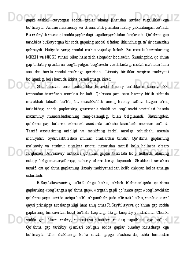 gapni   tashkil   etayotgan   sodda   gaplar   ohang   jihatidan   mutlaq   tugallikka   ega
bo‘lmaydi. Ammo mazmuniy va Grammatik jihatdan nisbiy yakunlangan bo‘ladi.
Bu nisbiylik mustaqil sodda gaplardagi tugallanganlikdan farqlanadi. Qo‘shma gap
tarkibida birikayotgan bir soda gapning modal sifatlari ikkinchisiga ta’sir etmasdan
qolmaydi.   Natijada   yangi   modal   ma’no   vujudga   keladi.   Bu   masala   kesimlarning
MKSH va NKSH turlari bilan ham zich aloqador hodisadir. Shuningdek, qo‘shma
gap tarkibiy qismlarini bog‘layotgan bog'lovchi vositalardagi modal ma’nolar ham
ana   shu   hosila   modal   ma’noga   qorishadi.   Lisoniy   birliklar   serqirra   mohiyatli
bo‘lganligi bois kamida ikkita paradigmaga kiradi. 
Shu   boisdan   biror   butunlikka   kiruvchi   lisoniy   birliklarni   kamida   ikki
tomondan   tasniflash   mumkin   bo‘ladi.   Qo‘shma   gap   ham   lisoniy   birlik   sifatida
murakkab   tabiatli   bo‘lib,   bu   murakkablik   uning   lisoniy   sathda   tutgan   o‘rni,
tarkibidagi   sodda   gaplarning   grammatik   shakli   va   bog‘lovchi   vositalari   hamda
mazmuniy   munosabatlarining   rang-barangligi   bilan   belgilanadi.   Shuningdek,
qo‘shma   gap   turlarini   xilma-xil   asoslarda   turlicha   tasniflash   mumkin   bo‘ladi.
Tasnif   asoslarining   aniqligi   va   tasnifning   izchil   amalga   oshirilishi   masala
mohiyatini   oydinlashtirishda   muhim   omillardan   biridir.   Qo‘shma   gaplarning
ma’noviy   va   struktur   sintaksis   nuqtai   nazaridan   tasnifi   ko‘p   hollarda   o‘zaro
farqlanadi.   An’anaviy   sintaksis   qo‘shma   gaplar   tasnifida   ko‘p   hollarda   ularning
nutqiy   belgi-xususiyatlariga,   zohiriy   alomatlariga   tayanadi.   Struktural   sintaksis
tasnifi esa qo‘shma gaplarning lisoniy mohiyatlaridan kelib chiqqan holda amalga
oshiriladi.
R.Sayfullayevaning   ta’kidlashiga   ko‘ra,   o‘zbek   tilshunosligida   qo‘shma
gaplarning «bog‘langan qo‘shma gap», «ergash gapli qo‘shma gap»,«bog‘lovchisiz
qo‘shma gap» tarzida uchga bo‘lib o‘rganilishi juda e’tirozli bo‘lib, mazkur tasnif
qaysi  prinsipga asoslanganligi  ham aniq emas.R.Sayfullayeva qo‘shma  gap sodda
gaplarning birikuvidan hosil bo‘lishi haqidagi fikrga tanqidiy yondashadi. Chunki
sodda   gap   fikran   nisbiy,   intonatsiya   jihatidan   mutlaq   tugallikka   ega   bo‘ladi.
Qo‘shma   gap   tarkibiy   qismlari   bo‘lgan   sodda   gaplar   bunday   xislatlarga   ega
bo‘lmaydi.   Ular   shakllariga   ko‘ra   sodda   gapga   o‘xshasa-da,   ichki   tomondan 