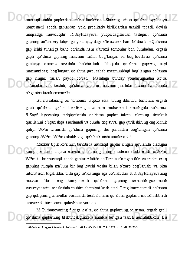 mustaqil   sodda   gaplardan   keskin   farqlanadi.   Shuning   uchun   qo‘shma   gaplar   yo
nomustaqil   sodda   gaplardan,   yoki   predikativ   birliklardan   tashkil   topadi,   deyish
maqsadga   muvofiqdir.   R.Sayfullayeva,   yuqoridagilardan   tashqari,   qo‘shma
gapning   an anaviy   talqiniga   yana   quyidagi   e’tirozlarni   ham   bildiradi:   «Qo‘shma‟
gap   ichki   turlariga   baho   berishda   ham   e’tirozli   tomonlar   bor.   Jumladan,   ergash
gapli   qo‘shma   gapning   mazmun   turlari   bog‘langan   va   bog‘lovchisiz   qo‘shma
gaplarga   asossiz   ravishda   ko‘chiriladi.   Natijada   qo‘shma   gapning   payt
mazmunidagi   bog‘langan   qo‘shma   gap,   sabab   mazmunidagi   bog‘langan   qo‘shma
gap   singari   turlari   paydo   bo‘ladi.   Masalaga   bunday   yondashgandan   ko‘ra,
an’anadan   voz   kechib,   qo‘shma   gaplarni   mazmun   jihatidan   butunicha   alohida
o‘rganish tuzuk emasmi?»
Bu   masalaning   bir   tomonini   taqozo   etsa,   uning   ikkinchi   tomonini   ergash
gapli   qo‘shma   gaplar   tasnifining   o‘zi   ham   mukammal   emasligida   ko‘ramiz.
R.Sayfullayevaning   tadqiqotlarida   qo‘shma   gaplar   talqini   ularning   sintaktik
qurilishini o‘rganishga asoslanadi va bunda eng avval gap qurilishining eng kichik
qolipi   WPm   zamirida   qo‘shma   gapning,   shu   jumladan   bog‘langan   qo‘shma
gapning /WPm, WPm / shaklidagi tipik ko‘rinishi aniqlanadi. 4
Mazkur   tipik  ko‘rinish  tarkibida  mustaqil   gaplar  singari   qo‘llanila  oladigan
komponentlarni   taqozo   etuvchi   qo‘shma   gapning   modelini   ifoda   etadi.   «/WPm,
WPm / - bu mustaqil sodda gaplar sifatida qo‘llanila oladigan ikki va undan ortiq
gapning   nutqda   ma’lum   bir   bog‘lovchi   vosita   bilan   o‘zaro   bog‘lanishi   va   bitta
intonatsion tugallikka, bitta gap to‘xtamiga ega bo‘lishidir» R.R.Sayfullayevaning
mazkur   fikri   teng   komponentli   qo‘shma   gapning   semantik-grammatik
xususiyatlarini asoslashda muhim ahamiyat kasb etadi.Teng komponentli qo‘shma
gap qolipining simvollar vositasida berilishi ham qo‘shma gaplarni modellashtirish
jarayonida birmuncha qulayliklar yaratadi.
M.Qurbonovaning fikriga k o‘ra, qo‘shma gaplarning, xususan, ergash gapli
qo‘shma   gaplarning   tilshunosligimizda   amalda   bo‘lgan   tasnifi   nosintaktikdir.   Bu
4
  Abdullaev A. -gina intensivlik ifodalovchi affiks sifatida// O‘.T.A. 1973. -m 5. -B. 73-75-b. 