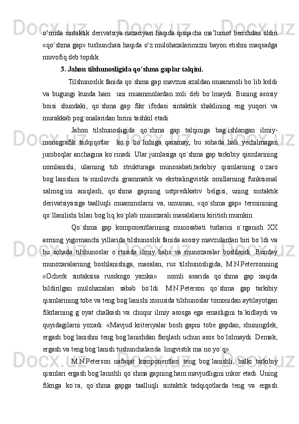 o‘rinda sintaktik derivatsiya nazariyasi haqida qisqacha ma’lumot berishdan oldin
«qo‘shma gap» tushunchasi haqida o‘z mulohazalarimizni bayon etishni maqsadga
muvofiq deb topdik.
3. Jahon tilshunosligida qo’shma gaplar talqini.
             Tilshunoslik fanida qo`shma gap mavzusi azaldan muammoli bo`lib keldi
va   bugungi   kunda   ham     uni   muammolardan   xoli   deb   bo`lmaydi.   Buning   asosiy
boisi   shundaki,   qo`shma   gap   fikr   ifodasi   sintaktik   shaklining   eng   yuqori   va
murakkab pog`onalaridan birini tashkil etadi.
Jahon   tilshunosligida   qo`shma   gap   talqiniga   bag`ishlangan   ilmiy-
monografik   tadqiqotlar     ko`p   bo`lishiga   qaramay,   bu   sohada   hali   yechilmagan
jumboqlar anchagina ko`rinadi. Ular jumlasiga qo`shma gap tarkibiy qismlarining
nomlanishi,   ularning   tub   strukturaga   munosabati,tarkibiy   qismlarning   o`zaro
bog`lanishini   ta`minlovchi   grammatik   va   ekstralingvistik   omillarning   funksional
salmog`ini   aniqlash,   qo`shma   gapning   ustpredikativ   belgisi,   uning   sintaktik
derivatsiyasiga   taalluqli   muammolarni   va,   umuman,   «qo`shma   gap»   terminining
qo`llanilishi bilan bog`liq ko`plab munozarali masalalarni kiritish mumkin.
Qo`shma   gap   komponentlarining   munosabati   turlarini   o`rganish   XX
asrning yigirmanchi yillarida tilshunoslik fanida asosiy mavzulardan biri bo`ldi va
bu   sohada   tilshunoslar   o`rtasida   ilmiy   bahs   va   munozaralar   boshlandi.   Bunday
munozaralarning   boshlanishiga,   masalan,   rus   tilshunosligida,   M.N.Petersonning
«Ocherk   sintaksisa   russkogo   yazika»     nomli   asarida   qo`shma   gap   xaqida
bildirilgan   mulohazalari   sabab   bo`ldi.   M.N.Peterson   qo`shma   gap   tarkibiy
qismlarining tobe va teng bog`lanishi xususida tilshunoslar tomonidan aytilayotgan
fikrlarning   g`oyat   chalkash   va   chuqur   ilmiy   asosga   ega   emasligini   ta`kidlaydi   va
quyidagilarni   yozadi:   «Mavjud   kriteriyalar   bosh   gapni   tobe   gapdan,   shuningdek,
ergash bog`lanishni  teng bog`lanishdan farqlash uchun asos bo`lolmaydi. Demak,
ergash va teng bog`lanish tushunchalarida  lingvistik ma`no yo`q».
M.N.Peterson   nafaqat   komponentlari   teng   bog`lanishli,   balki   tarkibiy
qismlari ergash bog`lanishli qo`shma gapning ham mavjudligini inkor etadi. Uning
fikriga   ko`ra,   qo`shma   gapga   taalluqli   sintaktik   tadqiqotlarda   teng   va   ergash 