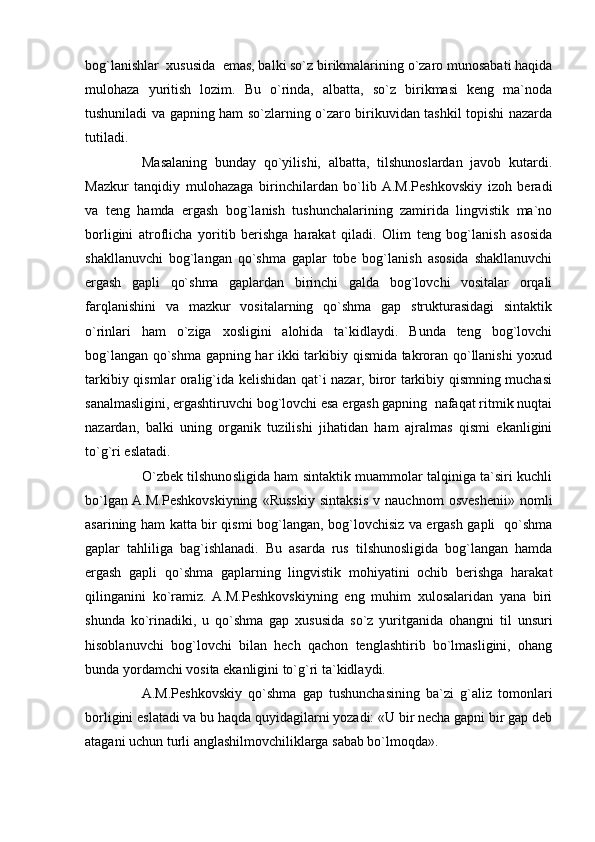 bog`lanishlar  xususida  emas, balki so`z birikmalarining o`zaro munosabati haqida
mulohaza   yuritish   lozim.   Bu   o`rinda,   albatta,   so`z   birikmasi   keng   ma`noda
tushuniladi va gapning ham so`zlarning o`zaro birikuvidan tashkil topishi nazarda
tutiladi.
Masalaning   bunday   qo`yilishi,   albatta,   tilshunoslardan   javob   kutardi.
Mazkur   tanqidiy   mulohazaga   birinchilardan   bo`lib  A.M.Peshkovskiy   izoh   beradi
va   teng   hamda   ergash   bog`lanish   tushunchalarining   zamirida   lingvistik   ma`no
borligini   atroflicha   yoritib   berishga   harakat   qiladi.   Olim   teng   bog`lanish   asosida
shakllanuvchi   bog`langan   qo`shma   gaplar   tobe   bog`lanish   asosida   shakllanuvchi
ergash   gapli   qo`shma   gaplardan   birinchi   galda   bog`lovchi   vositalar   orqali
farqlanishini   va   mazkur   vositalarning   qo`shma   gap   strukturasidagi   sintaktik
o`rinlari   ham   o`ziga   xosligini   alohida   ta`kidlaydi.   Bunda   teng   bog`lovchi
bog`langan qo`shma gapning har ikki tarkibiy qismida takroran qo`llanishi  yoxud
tarkibiy qismlar oralig`ida kelishidan qat`i nazar, biror tarkibiy qismning muchasi
sanalmasligini, ergashtiruvchi bog`lovchi esa ergash gapning  nafaqat ritmik nuqtai
nazardan,   balki   uning   organik   tuzilishi   jihatidan   ham   ajralmas   qismi   ekanligini
to`g`ri eslatadi.
O`zbek tilshunosligida ham sintaktik muammolar talqiniga ta`siri kuchli
bo`lgan  A.M.Peshkovskiyning   «Russkiy   sintaksis   v   nauchnom   osveshenii»   nomli
asarining ham katta bir qismi bog`langan, bog`lovchisiz va ergash gapli   qo`shma
gaplar   tahliliga   bag`ishlanadi.   Bu   asarda   rus   tilshunosligida   bog`langan   hamda
ergash   gapli   qo`shma   gaplarning   lingvistik   mohiyatini   ochib   berishga   harakat
qilinganini   ko`ramiz.   A.M.Peshkovskiyning   eng   muhim   xulosalaridan   yana   biri
shunda   ko`rinadiki,   u   qo`shma   gap   xususida   so`z   yuritganida   ohangni   til   unsuri
hisoblanuvchi   bog`lovchi   bilan   hech   qachon   tenglashtirib   bo`lmasligini,   ohang
bunda yordamchi vosita ekanligini to`g`ri ta`kidlaydi.
A.M.Peshkovskiy   qo`shma   gap   tushunchasining   ba`zi   g`aliz   tomonlari
borligini eslatadi va bu haqda quyidagilarni yozadi: «U bir necha gapni bir gap deb
atagani uchun turli anglashilmovchiliklarga sabab bo`lmoqda». 