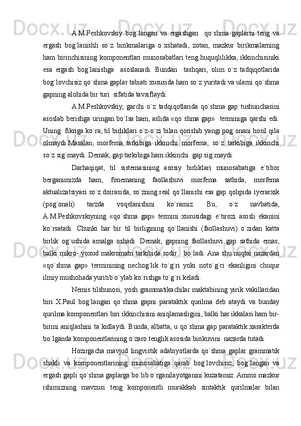 A.M.Peshkovskiy   bog`langan   va   ergashgan     qo`shma   gaplarni   teng   va
ergash   bog`lanishli   so`z   birikmalariga   o`xshatadi,   zotan,   mazkur   birikmalarning
ham  birinchisining  komponentlari  munosabatlari  teng huquqlilikka, ikkinchisiniki
esa   ergash   bog`lanishga     asoslanadi.   Bundan     tashqari,   olim   o`z   tadqiqotlarida
bog`lovchisiz qo`shma gaplar tabiati xususida ham so`z yuritadi va ularni qo`shma
gapning alohida bir turi  sifatida tavsiflaydi.
A.M.Peshkovskiy,   garchi   o`z   tadqiqotlarida   qo`shma   gap   tushunchasini
asoslab berishga uringan bo`lsa ham, aslida «qo`shma gap»   terminiga qarshi edi.
Uning  fikriga ko`ra, til birliklari o`z-o`zi bilan qorishib yangi pog`onani hosil qila
olmaydi.Masalan,   morfema   tarkibiga   ikkinchi   morfema,   so`z   tarkibiga   ikkinchi
so`z sig`maydi. Demak, gap tarkibiga ham ikkinchi  gap sig`maydi.  
Darhaqiqat,   til   sistemasining   asosiy   birliklari   munosabatiga   e`tibor
berganimizda   ham,   fonemaning   faollashuvi   morfema   sathida,   morfema
aktualizatsiyasi so`z doirasida, so`zning real qo`llanishi esa gap qolipida iyerarxik
(pog`onali)   tarzda   voqelanishini   ko`ramiz.   Bu,   o`z   navbatida,
A.M.Peshkovskiyning   «qo`shma   gap»   termini   xususidagi   e`tirozi   asosli   ekanini
ko`rsatadi.   Chunki   har   bir   til   birligining   qo`llanishi   (faollashuvi)   o`zidan   katta
birlik   og`ushida   amalga   oshadi.   Demak,   gapning   faollashuvi   gap   sathida   emas,
balki mikro- yoxud makromatn tarkibida sodir     bo`ladi. Ana shu nuqtai nazardan
«qo`shma   gap»   terminining   nechog`lik   to`g`ri   yoki   noto`g`ri   ekanligini   chuqur
ilmiy mushohada yuritib o`ylab ko`rishga to`g`ri keladi.
Nemis tilshunosi, yosh grammatikachilar maktabining yirik vakillaridan
biri   X.Paul   bog`langan   qo`shma   gapni   parataktik   qurilma   deb   ataydi   va   bunday
qurilma komponentlari biri ikkinchisini aniqlamasligini, balki har ikkalasi ham bir-
birini aniqlashini ta`kidlaydi. Bunda, albatta, u qo`shma gap parataktik xarakterda
bo`lganda komponentlarining o`zaro tenglik asosida birikuvini  nazarda tutadi.
Hozirgacha   mavjud   lingvistik   adabiyotlarda   qo`shma   gaplar   grammatik
shakli   va   komponentlarining   munosabatiga   qarab   bog`lovchisiz,   bog`langan   va
ergash gapli qo`shma gaplarga bo`lib o`rganilayotganini kuzatamiz. Ammo mazkur
ishimizning   mavzusi   teng   komponentli   murakkab   sintaktik   qurilmalar   bilan 