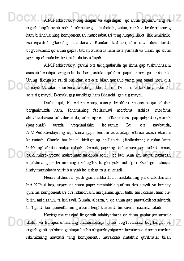 A.M.Peshkovskiy   bog`langan   va   ergashgan     qo`shma   gaplarni   teng   va
ergash   bog`lanishli   so`z   birikmalariga   o`xshatadi,   zotan,   mazkur   birikmalarning
ham  birinchisining  komponentlari  munosabatlari  teng huquqlilikka, ikkinchisiniki
esa   ergash   bog`lanishga     asoslanadi.   Bundan     tashqari,   olim   o`z   tadqiqotlarida
bog`lovchisiz qo`shma gaplar tabiati xususida ham so`z yuritadi va ularni qo`shma
gapning alohida bir turi  sifatida tavsiflaydi.
A.M.Peshkovskiy,   garchi   o`z   tadqiqotlarida   qo`shma   gap   tushunchasini
asoslab berishga uringan bo`lsa ham, aslida «qo`shma gap»   terminiga qarshi edi.
Uning  fikriga ko`ra, til birliklari o`z-o`zi bilan qorishib yangi pog`onani hosil qila
olmaydi.Masalan,   morfema   tarkibiga   ikkinchi   morfema,   so`z   tarkibiga   ikkinchi
so`z sig`maydi. Demak, gap tarkibiga ham ikkinchi  gap sig`maydi.  
Darhaqiqat,   til   sistemasining   asosiy   birliklari   munosabatiga   e`tibor
berganimizda   ham,   fonemaning   faollashuvi   morfema   sathida,   morfema
aktualizatsiyasi so`z doirasida, so`zning real qo`llanishi esa gap qolipida iyerarxik
(pog`onali)   tarzda   voqelanishini   ko`ramiz.   Bu,   o`z   navbatida,
A.M.Peshkovskiyning   «qo`shma   gap»   termini   xususidagi   e`tirozi   asosli   ekanini
ko`rsatadi.   Chunki   har   bir   til   birligining   qo`llanishi   (faollashuvi)   o`zidan   katta
birlik   og`ushida   amalga   oshadi.   Demak,   gapning   faollashuvi   gap   sathida   emas,
balki mikro- yoxud makromatn tarkibida sodir     bo`ladi. Ana shu nuqtai nazardan
«qo`shma   gap»   terminining   nechog`lik   to`g`ri   yoki   noto`g`ri   ekanligini   chuqur
ilmiy mushohada yuritib o`ylab ko`rishga to`g`ri keladi.
Nemis tilshunosi, yosh grammatikachilar maktabining yirik vakillaridan
biri   X.Paul   bog`langan   qo`shma   gapni   parataktik   qurilma   deb   ataydi   va   bunday
qurilma komponentlari biri ikkinchisini aniqlamasligini, balki har ikkalasi ham bir-
birini aniqlashini ta`kidlaydi. Bunda, albatta, u qo`shma gap parataktik xarakterda
bo`lganda komponentlarining o`zaro tenglik asosida birikuvini  nazarda tutadi.
Hozirgacha   mavjud   lingvistik   adabiyotlarda   qo`shma   gaplar   grammatik
shakli   va   komponentlarining   munosabatiga   qarab   bog`lovchisiz,   bog`langan   va
ergash gapli qo`shma gaplarga bo`lib o`rganilayotganini kuzatamiz. Ammo mazkur
ishimizning   mavzusi   teng   komponentli   murakkab   sintaktik   qurilmalar   bilan