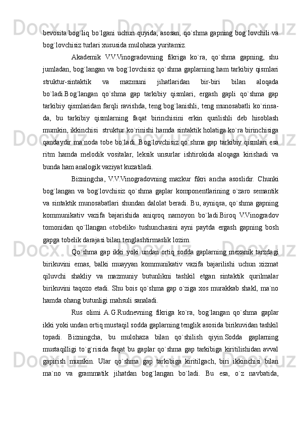 bevosita bog`liq bo`lgani uchun quyida, asosan, qo`shma gapning bog`lovchili va
bog`lovchisiz turlari xususida mulohaza yuritamiz.
Akademik   V.V.Vinogradovning   fikriga   ko`ra,   qo`shma   gapning,   shu
jumladan, bog`langan va bog`lovchisiz qo`shma gaplarning ham tarkibiy qismlari
struktur-sintaktik   va   mazmuni   jihatlaridan   bir-biri   bilan   aloqada
bo`ladi.Bog`langan   qo`shma   gap   tarkibiy   qismlari,   ergash   gapli   qo`shma   gap
tarkibiy qismlaridan farqli  ravishda,  teng bog`lanishli, teng munosabatli  ko`rinsa-
da,   bu   tarkibiy   qismlarning   faqat   birinchisini   erkin   qurilishli   deb   hisoblash
mumkin, ikkinchisi  struktur ko`rinishi hamda sintaktik holatiga ko`ra birinchisiga
qandaydir ma`noda tobe bo`ladi. Bog`lovchisiz qo`shma gap tarkibiy qismlari esa
ritm   hamda   melodik   vositalar,   leksik   unsurlar   ishtirokida   aloqaga   kirishadi   va
bunda ham analogik vaziyat kuzatiladi.
Bizningcha,   V.V.Vinogradovning   mazkur   fikri   ancha   asoslidir.   Chunki
bog`langan   va   bog`lovchisiz   qo`shma   gaplar   komponentlarining   o`zaro   semantik
va sintaktik munosabatlari  shundan dalolat  beradi. Bu,  ayniqsa, qo`shma gapning
kommunikativ   vazifa   bajarishida   aniqroq   namoyon   bo`ladi.Biroq   V.Vinogradov
tomonidan   qo`llangan   «tobelik»   tushunchasini   ayni   paytda   ergash   gapning   bosh
gapga tobelik darajasi bilan tenglashtirmaslik lozim.
Qo`shma   gap   ikki   yoki   undan   ortiq   sodda   gaplarning   mexanik   tarzdagi
birikuvini   emas,   balki   muayyan   kommunikativ   vazifa   bajarilishi   uchun   xizmat
qiluvchi   shakliy   va   mazmuniy   butunlikni   tashkil   etgan   sintaktik   qurilmalar
birikuvini taqozo etadi. Shu bois qo`shma gap o`ziga xos murakkab shakl, ma`no
hamda ohang butunligi mahsuli sanaladi.
Rus   olimi   A.G.Rudnevning   fikriga   ko`ra,   bog`langan   qo`shma   gaplar
ikki yoki undan ortiq mustaqil sodda gaplarning tenglik asosida birikuvidan tashkil
topadi.   Bizningcha,   bu   mulohaza   bilan   qo`shilish   qiyin.Sodda   gaplarning
mustaqilligi   to`g`risida   faqat   bu   gaplar   qo`shma   gap   tarkibiga   kiritilishidan   avval
gapirish   mumkin.   Ular   qo`shma   gap   tarkibiga   kiritilgach,   biri   ikkinchisi   bilan
ma`no   va   grammatik   jihatdan   bog`langan   bo`ladi.   Bu   esa,   o`z   navbatida,
