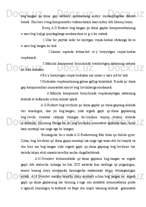 bog`langan   qo`shma   gap   tarkibiy   qismlarining   nisbiy   mustaqilligidan   dalolat
beradi. Shu bois «teng komponentli» tushunchasini ham nisbiy deb bilmoq lozim.
            Biroq  A.G.Rudnev   bog`langan   qo`shma   gaplar   komponentlarining
o`zaro bog`liqligi quyidagilarga asoslanishini to`g`ri ko`rsatadi:     
            1.Ular   bir   paytda   sodir   bo`layotgan   voqea-hodisa   ifodasiga   ko`ra
o`zaro bog`langan bo`ladi.
            2.Zamon   oqimida   ketma-ket   ro`y   berayotgan   voqea-hodisa
voqelanadi.
            3.Ikkinchi   komponent   birinchisida   berilayotgan   xabarning   natijasi
bo`lishi mumkin.
      4.Ro`y berayotgan voqea-hodisalar ma`nolari o`zaro zid bo`ladi.
      5.Hodisalar voqelanishining galma-galligi kuzatiladi. Bunda qo`shma
gap komponentlari munosabati ayiruv bog`lovchilariga asoslanadi.
              6.Ikkinchi   komponent   birinchisida   voqelanayotgan   xabarning
alohida ta`kidlanishi uchun xizmat qiladi.
       A.G.Rudnev bog`lovchisiz qo`shma gaplar qo`shma gapning alohida
turi   emasligini,   ular   yo   bog`langan,   yoki   ergash   gapli   qo`shma   gaplarning
bog`lovchi   vositalar   ishtirok   etmagan   ko`rinishini   taqozo   etishini   alohida
ta`kidlaydi. Olimning fikriga ko`ra, bog`lovchisiz munosabat qadimda ham, hozir
ham mustaqil ma`noga ega bo`lmagan.
       Bizningcha, bu o`rinda A.G.Rudnevning fikri bilan qo`shilish qiyin.
Zotan, bog`lovchisiz qo`shma gapni mustaqil ma`noga ega emas deb bo`lmaydi va
shu   bois   uni   bog`langan   yoki   ergash   gapli   qo`shma   gapning   bog`lovchisiz   turi
tarzida talqin etish masala tavsifini ancha chigallashtiradi.
A.N.Gvozdev   tilshunoslikda   qo`shma   gaplarni   bog`langan   va   ergash
gapli   deb   ataluvchi   turlarga   bo`lish   XIX   asrlarda   kun   tartibiga   qo`yilganligini,
ammo   buning   ilmiy   asoslanishi   hanuzgacha   mukammal   talqin   etilmaganligini
aytadi. A.N.Gvozdev mazkur tasnifni ilmiy asoslash uchun bog`langan va   ergash
gapli   qo`shma   gaplarning   har   birining   o`ziga   xos   sintaktik   xususiyatlarini   puxta
o`rganish   lozimligini   ta`kidlaydi   va   faqat   shu   orqali   ularning   alohida     grammatik 