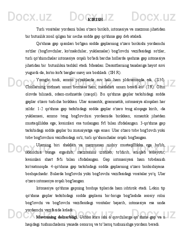 KIRISH
Turli vositalar yordami bilan o'zaro birikib, intonasiya va mazmun jihatidan
bir butunlik xosil qilgan bir necha sodda gap qo'shma gap deb ataladi.
Qo'shma   gap   qismlari   bo'lgan   sodda   gaplarning   o'zaro   birikishi   yordamchi
so'zlar   (bog'lovchilar,   ko'makchilar,   yuklamalar)   bog'lovchi   vazifasidagi   so'zlar,
turli qo'shimchalar intonasiya orqali bo'ladi.barcha hollarda qashma gap intonasiya
jihatidan bir    butunlikni tashkil etadi. Masalan: Daraxtlarning tanalariga hayot suvi
yugurdi-da, ko'm-ko'k barglar mavj ura boshladi. (SH.R).
Yomg'ir   tindi,   ammo   jo'yaklarda   suv   hali   ham   jildiramoqda   edi.   (S.N).
Chollarning   mehnati   unum   bermasa   ham,   maslahati   unum   beradi-ku!   (I.R).   Oltin
olovda   bilinadi,   odam-mehnatda   (maqol).   Bu   qo'shma   gaplar   tarkibidagi   sodda
gaplar o'zaro turlicha birikkan. Ular simantik, grammatik, intonasiya aloqalari har
xildir.   1-2   qo'shma   gap   tarkibidagi   sodda   gaplar   o'zaro   teng   aloqaga   kirib,   -da
yuklamasi,   ammo   teng   bog'lovchisi   yordamida   birikkan;   simantik   jihatdan
mustaqillikka   ega;   kesimlari   esa   tuslangan   fe'l   bilan   ifodalangan.   3-qo'shma   gap
tarkibidagi sodda gaplar bu xususiyatga ega emas. Ular o'zaro tobe bog'lovch yoki
tobe bog'lovchisi vazifasidagi so'z, turli qo'shimchalar orqali bog'langan. 
Ularning   biri   shaklan   va   mazmunan   nisbiy   mustaqillikka   ega   bo'lib,
ikkinchisi   bunga   ergashib,   mazmunini   izohlab,   to'ldirib,   aniqlab   kelayotir;
kesimlari   shart   fe'li   bilan   ifodalangan.   Gap   intonasiyasi   ham   tobelanish
ko'rsatmoqda.   4-qo'shma   gap   tarkibidagi   sodda   gaplarning   o'zaro   birikishiyana  
boshqachadir. Bularda bog'lovchi yoki bog'lovchi vazifasidagi vositalar yo'q. Ular
o'zaro intonasiya orqali bog'langan.
Intonasiya   qo'shma   gapning   boshqa   tiplarida   ham   ishtirok   etadi.   Lekin   tip
qo'shma   gaplar   tarkibidagi   sodda   gaplarni   bir-biriga   bog'lashda   asosiy   rolni
bog'lovchi   va   bog'lovchi   vazifasidagi   vositalar   bajarib,   intonasiya   esa   unda
yordamchi vazifasida keladi.
Mavzuning   dolzarbligi.   Ushbu   kurs   ishi   o‘quvchilarga   qo’shma   gap   va   u
haqidagi tushunchalarni yanada osonroq va to‘laroq tushunishga yordam beradi. 