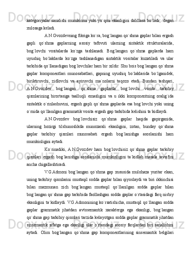 kategoriyalar sanalishi mumkinmi yoki yo`qmi ekanligini dalillasa bo`ladi,   degan
xulosaga keladi.
A.N.Gvozdevning fikriga ko`ra, bog`langan qo`shma gaplar bilan ergash
gapli   qo`shma   gaplarning   asosiy   tafovuti   ularning   sintaktik   strukturalarida,
bog`lovchi   vositalarda   ko`zga   tashlanadi.   Bog`langan   qo`shma   gaplarda   ham
uyushiq   bo`laklarda   ko`zga   tashlanadigan   sintaktik   vositalar   kuzatiladi   va   ular
tarkibida qo`llanadigan bog`lovchilar ham bir xildir. Shu bois bog`langan qo`shma
gaplar   komponentlari   munosabatlari,   gapning   uyushiq   bo`laklarida   bo`lganidek,
biriktiruvchi,   zidlovchi   va   ayiruvchi   ma`nolarni   taqozo   etadi.   Bundan   tashqari,
A.N.Gvozdev   bog`langan   qo`shma   gaplarda   bog`lovchi   vosita   tarkibiy
qismlarining   birortasiga   taalluqli   emasligini   va   u   ikki   komponentning   oralig`ida
sintaktik o`rinlashuvini, ergash gapli qo`shma gaplarda esa bog`lovchi yoki uning
o`rnida qo`llanilgan grammatik vosita ergash gap tarkibida kelishini ta`kidlaydi.
A.N.Gvozdev   bog`lovchisiz   qo`shma   gaplar   haqida   gapirganida,
ularning   hozirgi   tilshunoslikda   munozarali   ekanligini,   zotan,   bunday   qo`shma
gaplar   tarkibiy   qismlari   munosabati   ergash   bog`lanishga   asoslanishi   ham
mumkinligini aytadi.
Ko`rinadiki,  A.N.Gvozdev   ham   bog`lovchisiz   qo`shma   gaplar   tarkibiy
qismlari   ergash   bog`lanishga   asoslanishi   mumkinligini   ta`kidlab   masala   tavsifini
ancha chigallashtiradi.
V.G.Admoni   bog`langan   qo`shma   gap   xususida   mulohaza   yuritar   ekan,
uning tarkibiy qismlarini mustaqil sodda gaplar bilan qiyoslaydi va biri ikkinchisi
bilan   mazmunan   zich   bog`langan   mustaqil   qo`llanilgan   sodda   gaplar   bilan
bog`langan qo`shma gap tarkibida faollashgan sodda gaplar o`rtasidagi farq nisbiy
ekanligini ta`kidlaydi. V.G.Admonining ko`rsatishicha, mustaqil  qo`llangan sodda
gaplar   grammatik   jihatdan   avtosemantik   xarakterga   ega   ekanligi,   bog`langan
qo`shma gap tarkibiy qismlari tarzida kelayotgan sodda gaplar grammatik jihatdan
sinsemantik   sifatga   ega   ekanligi   ular   o`rtasidagi   asosiy  farqlardan   biri   sanalishini
aytadi.   Olim   bog`langan   qo`shma   gap   komponentlarining   sinsemantik   belgilari 