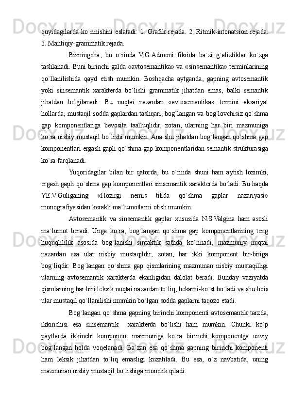 quyidagilarda   ko`rinishini   eslatadi:   1.  Grafik  rejada.  2.  Ritmik-intonatsion  rejada.
3. Mantiqiy-grammatik rejada.
Bizningcha,   bu   o`rinda   V.G.Admoni   fikrida   ba`zi   g`alizliklar   ko`zga
tashlanadi. Buni birinchi galda «avtosemantika» va «sinsemantika» terminlarining
qo`llanilishida   qayd   etish   mumkin.   Boshqacha   aytganda,   gapning   avtosemantik
yoki   sinsemantik   xarakterda   bo`lishi   grammatik   jihatdan   emas,   balki   semantik
jihatdan   belgilanadi.   Bu   nuqtai   nazardan   «avtosemantika»   termini   aksariyat
hollarda, mustaqil sodda gaplardan tashqari, bog`langan va bog`lovchisiz qo`shma
gap   komponentlariga   bevosita   taalluqlidir,   zotan,   ularning   har   biri   mazmuniga
ko`ra nisbiy mustaqil bo`lishi mumkin. Ana shu jihatdan bog`langan qo`shma gap
komponentlari ergash gapli qo`shma gap komponentlaridan semantik strukturasiga
ko`ra farqlanadi.
Yuqoridagilar   bilan   bir   qatorda,   bu   o`rinda   shuni   ham   aytish   lozimki,
ergash gapli qo`shma gap komponentlari sinsemantik xarakterda bo`ladi. Bu haqda
YE.V.Guliganing   «Hozirgi   nemis   tilida   qo`shma   gaplar   nazariyasi»
monografiyasidan kerakli ma`lumotlarni olish mumkin.
Avtosemantik   va   sinsemantik   gaplar   xususida   N.S.Valgina   ham   asosli
ma`lumot   beradi.   Unga   ko`ra,   bog`langan   qo`shma   gap   komponentlarining   teng
huquqlililik   asosida   bog`lanishi   sintaktik   sathda   ko`rinadi,   mazmuniy   nuqtai
nazardan   esa   ular   nisbiy   mustaqildir,   zotan,   har   ikki   komponent   bir-biriga
bog`liqdir.   Bog`langan   qo`shma   gap   qismlarining   mazmunan   nisbiy   mustaqilligi
ularning   avtosemantik   xarakterda   ekanligidan   dalolat   beradi.   Bunday   vaziyatda
qismlarning har biri leksik nuqtai nazardan to`liq, bekami-ko`st bo`ladi va shu bois
ular mustaqil qo`llanilishi mumkin bo`lgan sodda gaplarni taqozo etadi.     
Bog`langan qo`shma gapning birinchi  komponenti  avtosemantik tarzda,
ikkinchisi   esa   sinsemantik     xarakterda   bo`lishi   ham   mumkin.   Chunki   ko`p
paytlarda   ikkinchi   komponent   mazmuniga   ko`ra   birinchi   komponentga   uzviy
bog`langan   holda   voqelanadi.   Ba`zan   esa   qo`shma   gapning   birinchi   komponenti
ham   leksik   jihatdan   to`liq   emasligi   kuzatiladi.   Bu   esa,   o`z   navbatida,   uning
mazmunan nisbiy mustaqil bo`lishiga monelik qiladi.   