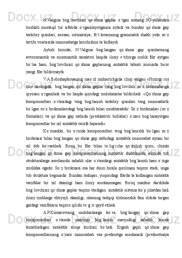 N.Valgina   bog`lovchisiz   qo`shma   gaplar   o`tgan   asrning   5O-yillaridan
boshlab   mustaqil   tur   sifatida   o`rganilayotganini   aytadi   va   bunday   qo`shma   gap
tarkibiy   qismlari,   asosan,   intonatsiya,   fe`l-kesimning   grammatik   shakli   yoki   so`z
tartibi vositasida munosabatga kirishishini ta`kidlaydi.
Aytish   lozimki,   N.Valgina   bog`langan   qo`shma   gap   qismlarining
avtosemantik   va   sinsemantik   xarakteri   haqida   ilmiy   e`tiborga   molik   fikr   aytgan
bo`lsa   ham,   bog`lovchisiz   qo`shma   gaplarning   sintaktik   tabiati   xususida   biror
yangi fikr bildirmaydi.
V.A.Beloshapkovaning   mas`ul   muharrirligida  chop   etilgan   «Hozirgi   rus
tili»   darsligida     bog`langan   qo`shma   gaplar   teng   bog`lovchili   so`z   birikmalariga
qiyosan   o`rganiladi   va   bu   haqda   quyidagi   mulohazalar   bildiriladi:   «Qo`shma   gap
komponentlari   o`rtasidagi   teng   bog`lanish   tarkibiy   qismlari   teng   munosabatli
bo`lgan so`z birikmalaridagi bog`lanish bilan mushtarakdir. So`z birikmalari (so`z
formalari)   va   qo`shma   gap   sathida   (predikativli   birliklar)   o`zaro   bog`lanayotgan
komponentlar bir xil sintaktik vazifa bajaradi».
Ko`rinadiki,   bu   o`rinda   komponentlari   teng   bog`lanishli   bo`lgan   so`z
birikmasi   bilan   bog`langan   qo`shma   gap   sathidagi   sintaktik   munosabat   aynan   bir
xil   deb   ko`rsatiladi.   Biroq   bu   fikr   bilan   to`lig`icha   qo`shilish   qiyin,   chunki
bog`langan   qo`shma   gap   komponentlarining   sintaktik   shakllanishi   alohida   tub
strukturalarga   asoslanishi   sababli   ular   o`rtasidagi   sintaktik   bog`lanish   ham   o`ziga
xoslikka   egadir.   So`z   birikmasi   esa   har   doim   hosila   qurilmani   taqozo   etadi,   unga
tub struktura begonadir. Bundan tashqari, yuqoridagi fikrda ta`kidlangan sintaktik
vazifalar   bir   xil   ekanligi   ham   ilmiy   asoslanmagan.   Biroq   mazkur   darslikda
bog`lovchisiz qo`shma gaplar taqozo etadigan  sintaktik sistema ko`p jihatdan hali
ilmiy   izohlarga   ehtiyojli   ekanligi,   ularning   tadqiqi   tilshunoslik   fani   oldida   turgan
galdagi vazifalarni taqozo qilishi to`g`ri qayd etiladi.
A.P.Komarovning   mulohazasiga   ko`ra,   bog`langan   qo`shma   gap
komponentlari   o`rtasida   mantiqiy   bog`lanish   mavjudligi   sababli,   bunda
kuzatiladigan   sintaktik   aloqa   kuchsiz   bo`ladi.   Ergash   gapli   qo`shma   gap
komponentlarining   o`zaro   munosabati   esa   predmetga   asoslanadi   (predmetnaya 