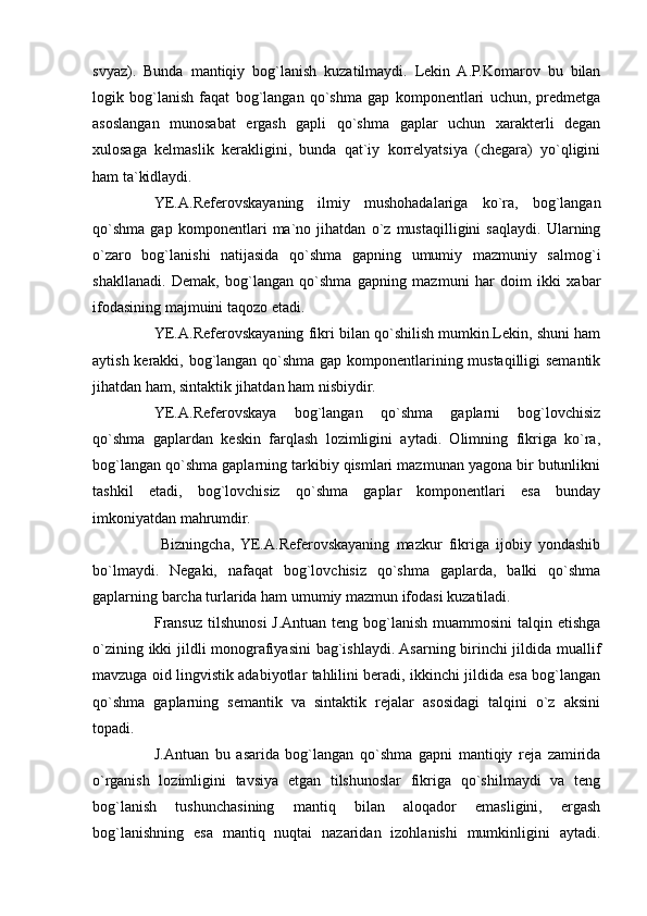 svyaz).   Bunda   mantiqiy   bog`lanish   kuzatilmaydi.   Lekin   A.P.Komarov   bu   bilan
logik   bog`lanish   faqat   bog`langan   qo`shma   gap   komponentlari   uchun,   predmetga
asoslangan   munosabat   ergash   gapli   qo`shma   gaplar   uchun   xarakterli   degan
xulosaga   kelmaslik   kerakligini,   bunda   qat`iy   korrelyatsiya   (chegara)   yo`qligini
ham ta`kidlaydi.
YE.A.Referovskayaning   ilmiy   mushohadalariga   ko`ra,   bog`langan
qo`shma   gap   komponentlari   ma`no   jihatdan   o`z   mustaqilligini   saqlaydi.   Ularning
o`zaro   bog`lanishi   natijasida   qo`shma   gapning   umumiy   mazmuniy   salmog`i
shakllanadi.   Demak,   bog`langan   qo`shma   gapning   mazmuni   har   doim   ikki   xabar
ifodasining majmuini taqozo etadi.
YE.A.Referovskayaning fikri bilan qo`shilish mumkin.Lekin, shuni ham
aytish kerakki, bog`langan qo`shma gap komponentlarining mustaqilligi semantik
jihatdan ham, sintaktik jihatdan ham nisbiydir. 
YE.A.Referovskaya   bog`langan   qo`shma   gaplarni   bog`lovchisiz
qo`shma   gaplardan   keskin   farqlash   lozimligini   aytadi.   Olimning   fikriga   ko`ra,
bog`langan qo`shma gaplarning tarkibiy qismlari mazmunan yagona bir butunlikni
tashkil   etadi,   bog`lovchisiz   qo`shma   gaplar   komponentlari   esa   bunday
imkoniyatdan mahrumdir.
  Bizningcha,   YE.A.Referovskayaning   mazkur   fikriga   ijobiy   yondashib
bo`lmaydi.   Negaki,   nafaqat   bog`lovchisiz   qo`shma   gaplarda,   balki   qo`shma
gaplarning barcha turlarida ham umumiy mazmun ifodasi kuzatiladi.
Fransuz tilshunosi  J.Antuan teng bog`lanish muammosini  talqin etishga
o`zining ikki jildli monografiyasini bag`ishlaydi. Asarning birinchi jildida muallif
mavzuga oid lingvistik adabiyotlar tahlilini beradi, ikkinchi jildida esa bog`langan
qo`shma   gaplarning   semantik   va   sintaktik   rejalar   asosidagi   talqini   o`z   aksini
topadi.
J.Antuan   bu   asarida   bog`langan   qo`shma   gapni   mantiqiy   reja   zamirida
o`rganish   lozimligini   tavsiya   etgan   tilshunoslar   fikriga   qo`shilmaydi   va   teng
bog`lanish   tushunchasining   mantiq   bilan   aloqador   emasligini,   ergash
bog`lanishning   esa   mantiq   nuqtai   nazaridan   izohlanishi   mumkinligini   aytadi. 