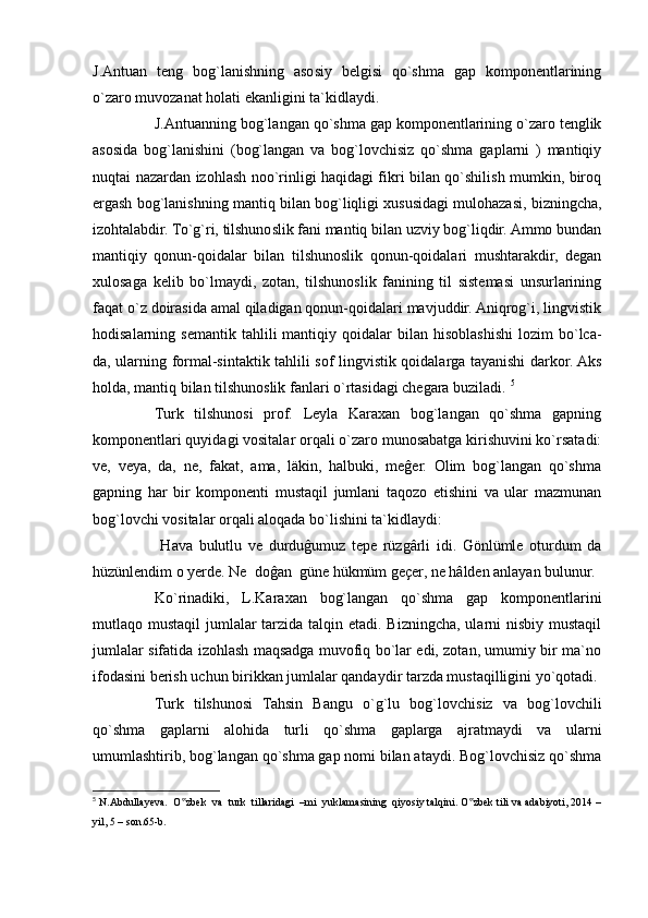 J.Antuan   teng   bog`lanishning   asosiy   belgisi   qo`shma   gap   komponentlarining
o`zaro muvozanat holati ekanligini ta`kidlaydi.
J.Antuanning bog`langan qo`shma gap komponentlarining o`zaro tenglik
asosida   bog`lanishini   (bog`langan   va   bog`lovchisiz   qo`shma   gaplarni   )   mantiqiy
nuqtai nazardan izohlash noo`rinligi haqidagi fikri bilan qo`shilish mumkin, biroq
ergash bog`lanishning mantiq bilan bog`liqligi xususidagi mulohazasi, bizningcha,
izohtalabdir. To`g`ri, tilshunoslik fani mantiq bilan uzviy bog`liqdir. Ammo bundan
mantiqiy   qonun-qoidalar   bilan   tilshunoslik   qonun-qoidalari   mushtarakdir,   degan
xulosaga   kelib   bo`lmaydi,   zotan,   tilshunoslik   fanining   til   sistemasi   unsurlarining
faqat o`z doirasida amal qiladigan qonun-qoidalari mavjuddir. Aniqrog`i, lingvistik
hodisalarning  semantik   tahlili  mantiqiy  qoidalar   bilan  hisoblashishi  lozim  bo`lca-
da, ularning formal-sintaktik tahlili sof lingvistik qoidalarga tayanishi darkor. Aks
holda, mantiq bilan tilshunoslik fanlari o`rtasidagi chegara buziladi.  5
Turk   tilshunosi   prof.   Leyla   Karaxan   bog`langan   qo`shma   gapning
komponentlari quyidagi vositalar orqali o`zaro munosabatga kirishuvini ko`rsatadi:
ve,   veya,   da,   ne,   fakat,   ama,   läkin,   halbuki,   meĝer.   Olim   bog`langan   qo`shma
gapning   har   bir   komponenti   mustaqil   jumlani   taqozo   etishini   va   ular   mazmunan
bog`lovchi vositalar orqali aloqada bo`lishini ta`kidlaydi:
  Hava   bulutlu   ve   durduĝumuz   tepe   rüzgârli   idi.   Gönlümle   oturdum   da
hüzünlendim o yerde. Ne  doĝan  güne hükmüm geçer, ne hâlden anlayan bulunur.
Ko`rinadiki,   L.Karaxan   bog`langan   qo`shma   gap   komponentlarini
mutlaqo mustaqil  jumlalar tarzida talqin etadi. Bizningcha, ularni  nisbiy mustaqil
jumlalar sifatida izohlash maqsadga muvofiq bo`lar edi, zotan, umumiy bir ma`no
ifodasini berish uchun birikkan jumlalar qandaydir tarzda mustaqilligini yo`qotadi. 
Turk   tilshunosi   Tahsin   Bangu   o`g`lu   bog`lovchisiz   va   bog`lovchili
qo`shma   gaplarni   alohida   turli   qo`shma   gaplarga   ajratmaydi   va   ularni
umumlashtirib, bog`langan qo`shma gap nomi bilan ataydi. Bog`lovchisiz qo`shma
5
  N.Abdullayeva.  O zbek  va  turk  tillaridagi  –mi  yuklamasining  qiyosiy talqini. O zbek tili va adabiyoti, 2014 –‟ ‟
yil, 5 – son.65-b. 