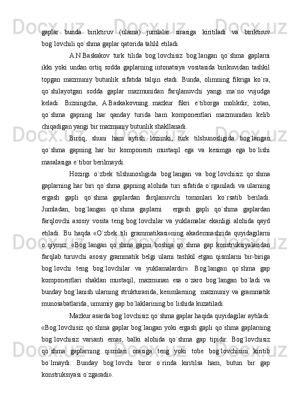 gaplar   bunda   biriktiruv   (ulama)   jumlalar   sirasiga   kiritiladi   va   biriktiruv
bog`lovchili qo`shma gaplar qatorida tahlil etiladi.
A.N.Baskakov   turk   tilida   bog`lovchisiz   bog`langan   qo`shma   gaplarni
ikki   yoki   undan   ortiq   sodda   gaplarning   intonatsiya   vositasida   birikuvidan   tashkil
topgan   mazmuniy   butunlik   sifatida   talqin   etadi.   Bunda,   olimning   fikriga   ko`ra,
qo`shilayotgan   sodda   gaplar   mazmunidan   farqlanuvchi   yangi   ma`no   vujudga
keladi.   Bizningcha,   A.Baskakovning   mazkur   fikri   e`tiborga   molikdir,   zotan,
qo`shma   gapning   har   qanday   turida   ham   komponentlari   mazmunidan   kelib
chiqadigan yangi bir mazmuniy butunlik shakllanadi.
Biroq,   shuni   ham   aytish   lozimki,   turk   tilshunosligida   bog`langan
qo`shma   gapning   har   bir   komponenti   mustaqil   ega   va   kesimga   ega   bo`lishi
masalasiga e`tibor berilmaydi. 
Hozirgi   o`zbek   tilshunosligida   bog`langan   va   bog`lovchisiz   qo`shma
gaplarning   har   biri   qo`shma   gapning   alohida   turi   sifatida   o`rganiladi   va   ularning
ergash   gapli   qo`shma   gaplardan   farqlanuvchi   tomonlari   ko`rsatib   beriladi.
Jumladan,   bog`langan   qo`shma   gaplarni     ergash   gapli   qo`shma   gaplardan
farqlovchi   asosiy   vosita   teng   bog`lovchilar   va   yuklamalar   ekanligi   alohida   qayd
etiladi.   Bu   haqda   «O`zbek   tili   grammatikasi»ning   akademnashrida   quyidagilarni
o`qiymiz:   «Bog`langan   qo`shma   gapni   boshqa   qo`shma   gap   konstruksiyalaridan
farqlab   turuvchi   asosiy   grammatik   belgi   ularni   tashkil   etgan   qismlarni   bir-biriga
bog`lovchi   teng   bog`lovchilar   va   yuklamalardir».   Bog`langan   qo`shma   gap
komponentlari   shaklan   mustaqil,   mazmunan   esa   o`zaro   bog`langan   bo`ladi   va
bunday bog`lanish ularning strukturasida, kesimlarning   mazmuniy va grammatik
munosabatlarida, umumiy gap bo`laklarining bo`lishida kuzatiladi. 
Mazkur asarda bog`lovchisiz qo`shma gaplar haqida quyidagilar aytiladi:
«Bog`lovchisiz qo`shma gaplar  bog`langan yoki  ergash gapli  qo`shma gaplarning
bog`lovchisiz   varianti   emas,   balki   alohida   qo`shma   gap   tipidir.   Bog`lovchisiz
qo`shma   gaplarning   qismlari   orasiga   teng   yoki   tobe   bog`lovchisini   kiritib
bo`lmaydi.   Bunday   bog`lovchi   biror   o`rinda   kiritilsa   ham,   butun   bir   gap
konstruksiyasi o`zgaradi». 