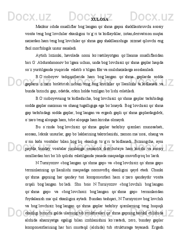 XULOSA
Mazkur   ishda   mualliflar   bog`langan   qo`shma   gapni   shakllantiruvchi   asosiy
vosita teng bog`lovchilar ekanligini to`g`ri ta`kidlaydilar, zotan,derivatsion nuqtai
nazardan ham teng bog`lovchilar qo`shma gap shakllanishiga  xizmat qiluvchi eng
faol morfologik unsur sanaladi.
Aytish   lozimki,   havolada   nomi   ko`rsatilayotgan   qo`llanma   mualliflaridan
biri G`.Abdurahmonov bo`lgani uchun, unda bog`lovchisiz qo`shma gaplar haqida
so`z yuritilganda yuqorida  eslatib o`tilgan fikr va mulohazalarga asoslaniladi.
B.O`rinboyev   tadqiqotlarida   ham   bog`langan   qo`shma   gaplarda   sodda
gaplarni   o`zaro   biriktirish   uchun   teng   bog`lovchilar   qo`llanilishi   ta`kidlanadi   va
bunda birinchi gap, odatda, erkin holda tuzilgan bo`lishi eslatiladi.
B.O`rinboyevning   ta`kidlashicha,   bog`lovchisiz   qo`shma   gaplar   tarkibidagi
sodda gaplar mazmun va ohang tugalligiga ega bo`lmaydi. Bog`lovchisiz qo`shma
gap tarkibidagi  sodda gaplar, bog`langan va ergash gapli qo`shma gaplardagidek,
o`zaro teng aloqaga ham, tobe aloqaga ham kirisha olmaydi.
Bu   o`rinda   bog`lovchisiz   qo`shma   gaplar   tarkibiy   qismlari   munosabati,
asosan, leksik unsurlar, gap bo`laklarining takrorlanishi, zamon ma`nosi, ohang va
o`rin   kabi   vositalar   bilan   bog`liq   ekanligi   to`g`ri   ta`kidlanadi.   Bizningcha,   ayni
paytda   bunday   vositalar   jumlasiga   semantik   distributsiya   ham   kirishi   va   asosiy
omillardan biri bo`lib qolishi eslatilganda yanada maqsadga muvofiqroq bo`lardi.
N.Turniyozov   «bog`langan   qo`shma   gap»   va   «bog`lovchisiz   qo`shma   gap»
terminlarining   qo`llanilishi   maqsadga   nomuvofiq   ekanligini   qayd   etadi.   Chunki
qo`shma   gapning   har   qanday   turi   komponentlari   ham   o`zaro   qandaydir   vosita
orqali   bog`langan   bo`ladi.   Shu   bois   N.Turniyozov   «bog`lovchili   bog`langan
qo`shma   gap»   va   «bog`lovchisiz   bog`langan   qo`shma   gap»   terminlaridan
foydalanish ma`qul ekanligini aytadi. Bundan tashqari, N.Turniyozov bog`lovchili
va   bog`lovchisiz   bog`langan   qo`shma   gaplar   tarkibiy   qismlarning   teng   huquqli
ekanligi birinchi galda ularning tub strukturalari qo`shma gapning tashkil etilishida
alohida   ahamiyatga   egaligi   bilan   izohlanishini   ko`rsatadi,   zero,   bunday   gaplar
komponentlarining   har   biri   mustaqil   (alohida)   tub   strukturaga   tayanadi.   Ergash 