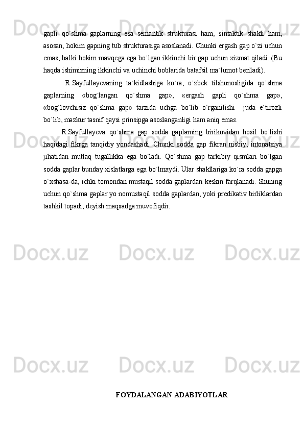gapli   qo`shma   gaplarning   esa   semantik   strukturasi   ham,   sintaktik   shakli   ham,
asosan, hokim gapning tub strukturasiga asoslanadi. Chunki ergash gap o`zi uchun
emas, balki hokim mavqega ega bo`lgan ikkinchi bir gap uchun xizmat qiladi. (Bu
haqda ishimizning ikkinchi va uchinchi boblarida batafsil ma`lumot beriladi). 
  R.Sayfullayevaning   ta`kidlashiga   ko`ra,   o`zbek   tilshunosligida   qo`shma
gaplarning   «bog`langan   qo`shma   gap»,   «ergash   gapli   qo`shma   gap»,
«bog`lovchisiz   qo`shma   gap»   tarzida   uchga   bo`lib   o`rganilishi     juda   e`tirozli
bo`lib, mazkur tasnif qaysi prinsipga asoslanganligi ham aniq emas.
R.Sayfullayeva   qo`shma   gap   sodda   gaplarning   birikuvidan   hosil   bo`lishi
haqidagi   fikrga   tanqidiy   yondashadi.   Chunki   sodda   gap   fikran   nisbiy,   intonatsiya
jihatidan   mutlaq   tugallikka   ega   bo`ladi.   Qo`shma   gap   tarkibiy   qismlari   bo`lgan
sodda gaplar bunday xislatlarga ega bo`lmaydi. Ular shakllariga ko`ra sodda gapga
o`xshasa-da, ichki tomondan mustaqil sodda gaplardan keskin farqlanadi. Shuning
uchun qo`shma gaplar yo nomustaqil sodda gaplardan, yoki predikativ birliklardan
tashkil topadi, deyish maqsadga muvofiqdir.
FOYDALANGAN ADABIYOTLAR 