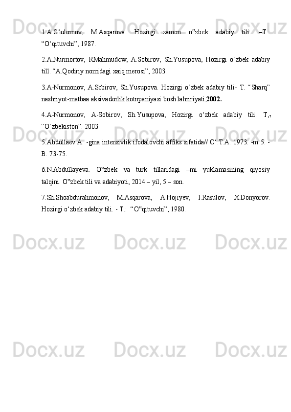 1.A.G‘ulomov,     M.Asqarova.     Hozirgi     zamon     o zbek     adabiy     tili.     –T.:‟
“O‘qituvchi”, 1987. 
2.A.Nurmortov,   RMahmudcw,   A.Sobirov,   Sh.Yusupova,   Hozirgi   o‘zbek   adabiy
till. “A.Qodiriy nomidagi xaiq merosi”, 2003.
3.A-Nurmonov,   A.Scbirov,   Sh.Yusupova.   Hozirgi   o‘zbek   adabiy   tili-   T.   “Sharq”
nashriyot-matbaa aksivadorlik kotnpaniyasi bosh lahririyati, 2002 .   
4.A-Nurmonov,   A-Sobirov,   Sh.Yusupova,   Hozirgi   o‘zbek   adabiy   tili.   T,
t
“O‘zbekiston”. 2003
5.Abdullaev A. -gina intensivlik ifodalovchi affiks sifatida// O‘.T.A. 1973. -m 5. -
B. 73-75.
6.N.Abdullayeva.     O zbek     va     turk     tillaridagi     –mi     yuklamasining     qiyosiy	
‟
talqini. O zbek tili va adabiyoti, 2014 – yil, 5 – son. 	
‟
7.Sh.Shoabdurahmonov,     M.Asqarova,     A.Hojiyev,     I.Rasulov,     X.Donyorov.
Hozirgi o‘zbek adabiy tili. - T.:  “O qituvchi”, 1980.	
‟ 