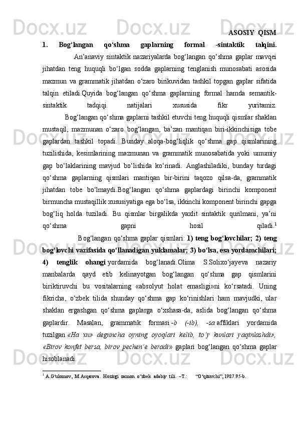                                                                                                               ASOSIY   QISM
1.   Bog‘langan   qo‘shma   gaplarning   formal   -sintaktik   talqini.
                      An’anaviy   sintaktik   nazariyalarda   bog‘langan   qo‘shma   gaplar   mavqei
jihatdan   teng   huquqli   bo‘lgan   sodda   gaplarning   tenglanish   munosabati   asosida
mazmun   va   grammatik   jihatdan   o‘zaro   birikuvidan   tashkil   topgan   gaplar   sifatida
talqin   etiladi.Quyida   bog‘langan   qo‘shma   gaplarning   formal   hamda   semantik-
sintaktik   tadqiqi   natijalari   xususida   fikr   yuritamiz.
            Bog‘langan qo‘shma gaplarni tashkil etuvchi teng huquqli qismlar shaklan
mustaqil,   mazmunan   o‘zaro   bog‘langan,   ba’zan   mantiqan   biri-ikkinchisiga   tobe
gaplardan   tashkil   topadi.   Bunday   aloqa-bog‘liqlik   qo‘shma   gap   qismlarining
tuzilishida,   kesimlarining   mazmunan   va   grammatik   munosabatida   yoki   umumiy
gap   bo‘laklarining   mavjud   bo‘lishida   ko‘rinadi.   Anglashiladiki,   bunday   turdagi
qo‘shma   gaplarning   qismlari   mantiqan   bir-birini   taqozo   qilsa-da,   grammatik
jihatdan   tobe   bo‘lmaydi.Bog‘langan   qo‘shma   gaplardagi   birinchi   komponent
birmuncha mustaqillik xususiyatiga ega bo‘lsa, ikkinchi komponent birinchi gapga
bog‘liq   holda   tuziladi.   Bu   qismlar   birgalikda   yaxlit   sintaktik   qurilmani,   ya’ni
qo‘shma   gapni   hosil   qiladi. 1
                            Bog‘langan   qo‘shma   gaplar   qismlari:   1)   teng   bog‘lovchilar;   2)   teng
bog‘lovchi vazifasida qo‘llanadigan yuklamalar; 3) bo‘lsa, esa yordamchilari;
4)   tenglik   ohangi   yordamida   bog‘lanadi.Olima   S.Solixo‘jayeva   nazariy
manbalarda   qayd   etib   kelinayotgan   bog‘langan   qo‘shma   gap   qismlarini
biriktiruvchi   bu   vositalarning   «absolyut   holat   emasligi»ni   ko‘rsatadi.   Uning
fikricha,   o‘zbek   tilida   shunday   qo‘shma   gap   ko‘rinishlari   ham   mavjudki,   ular
shaklan   ergashgan   qo‘shma   gaplarga   o‘xshasa-da,   aslida   bog‘langan   qo‘shma
gaplardir.   Masalan,   grammatik   formasi   -b   (-ib),   -sa   affiklari   yordamida
tuzilgan   «Ha   xu»   deguncha   oyning   oyoqlari   kelib,   to‘y   kunlari   yaqinlashdi»,
«Birov   konfet   bersa,   birov   pechen’e   beradi »   gaplari   bog‘langan   qo‘shma   gaplar
hisoblanadi.
1
  A.G‘ulomov,  M.Asqarova.  Hozirgi  zamon  o zbek  adabiy  tili.  –T.:       “O‘qituvchi”, 1987.95-b.‟ 