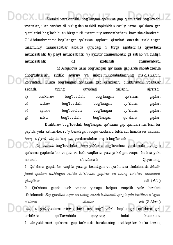                             Shunisi   xarakterliki,   bog‘langan   qo‘shma   gap   qismlarini   bog‘lovchi
vositalar,   ular   qanday   til   birligidan   tashkil   topishidan   qat’iy   nazar,   qo‘shma   gap
qismlarini bog‘lash bilan birga turli mazmuniy munosabatlarni ham shakllantiradi.
G‘.Abdurahmonov   bog‘langan   qo‘shma   gaplarni   qismlari   orasida   shakllangan
mazmuniy   munosabatlar   asosida   quyidagi   5   turga   ajratadi:   a)   qiyoslash
munosabati;   b)   payt   munosabati;   v)   ayiruv   munosabati;   g)   sabab   va   natija
munosabati;   d)   izohlash   munosabati.
                                  M.Asqarova   ham   bog‘langan   qo‘shma   gaplarda   sabab,izohla
chog‘ishtirish,   zidlik,   ayiruv   va   inkor   munosabatlarining   shakllanishini
ko‘rsatadi.   Olima   bog‘langan   qo‘shma   gap   qismlarini   biriktiruvchi   vositalar
asosida   uning   quyidagi   turlarini   ajratadi:
a)   biriktiruv   bog‘lovchili   bog‘langan   qo‘shma   gaplar;
b)   zidlov   bog‘lovchili   bog‘langan   qo‘shma   gaplar;
v)   ayiruv   bog‘lovchili   bog‘langan   qo‘shma   gaplar;
g)   inkor   bog‘lovchili   bog‘langan   qo‘shma   gaplar.
                          Biriktiruv   bog‘lovchili   bog‘langan   qo‘shma   gap   qismlari   ma’lum   bir
paytda yoki ketma-ket ro‘y beradigan voqea-hodisani bildiradi hamda   va, hamda,
ham, -u (-yu), -da, bo‘lsa, esa   yordamchilari orqali bog‘lanadi.
Va,   hamda   bog‘lovchilari,   ham   yuklama-bog‘lovchisi   yordamida   tuzilgan
qo‘shma gaplarda bir  vaqtda va turli vaqtlarda yuzaga kelgan voqea-  hodisa yoki
harakat   ifodalanadi.   Qiyoslang:
1.   Qo‘shma   gapda   bir   vaqtda   yuzaga   keladigan   voqea-hodisa   ifodalanadi:   Mudir
jadal   qadam   tashlagan   holda   to‘xtovsiz   gapirar   va   uning   so‘zlari   hammani
qiziqtirar   edi.   (P.T.)
2.   Qo‘shma   gapda   turli   vaqtda   yuzaga   kelgan   voqelik   yoki   harakat
ifodalanadi:   Soy guvillab oqar va uning muzdek shamoli qirg‘oqda tartibsiz o‘sgan
o‘tlarni   silkitar   edi   (S.Ahm.)
-da,   -u   (yu)   yuklamalarining   biriktiruv   bog‘lovchili   bog‘langan   qo‘shma   gap
tarkibida   qo‘llanishida   quyidagi   holat   kuzatiladi
1.   -da   yuklamasi   qo‘shma   gap   tarkibida   harakatning   odatdagidan   ko‘ra   tezroq 