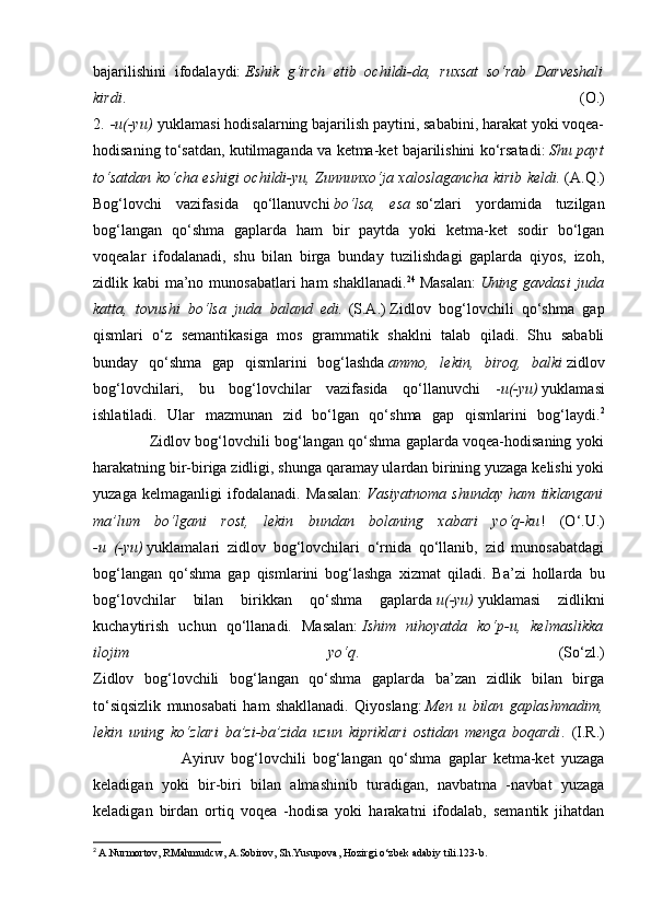 bajarilishini   ifodalaydi:   Eshik   g‘irch   etib   ochildi-da,   ruxsat   so‘rab   Darveshali
kirdi .   (O.)
2.   -u(-yu)   yuklamasi hodisalarning bajarilish paytini, sababini, harakat yoki voqea-
hodisaning to‘satdan, kutilmaganda va ketma-ket bajarilishini ko‘rsatadi:   Shu payt
to‘satdan ko‘cha eshigi ochildi-yu, Zunnunxo‘ja xaloslagancha kirib keldi.   (A.Q.)
Bog‘lovchi   vazifasida   qo‘llanuvchi   bo‘lsa,   esa   so‘zlari   yordamida   tuzilgan
bog‘langan   qo‘shma   gaplarda   ham   bir   paytda   yoki   ketma-ket   sodir   bo‘lgan
voqealar   ifodalanadi,   shu   bilan   birga   bunday   tuzilishdagi   gaplarda   qiyos,   izoh,
zidlik kabi  ma’no munosabatlari  ham shakllanadi. 24
  Masalan:   Uning gavdasi  juda
katta,   tovushi   bo‘lsa   juda   baland   edi.   (S.A.)   Zidlov   bog‘lovchili   qo‘shma   gap
qismlari   o‘z   semantikasiga   mos   grammatik   shaklni   talab   qiladi.   Shu   sababli
bunday   qo‘shma   gap   qismlarini   bog‘lashda   ammo,   lekin,   biroq,   balki   zidlov
bog‘lovchilari,   bu   bog‘lovchilar   vazifasida   qo‘llanuvchi   - u(-yu)   yuklamasi
ishlatiladi.   Ular   mazmunan   zid   bo‘lgan   qo‘shma   gap   qismlarini   bog‘laydi. 2
                       Zidlov bog‘lovchili bog‘langan qo‘shma gaplarda voqea-hodisaning yoki
harakatning bir-biriga zidligi, shunga qaramay ulardan birining yuzaga kelishi yoki
yuzaga   kelmaganligi   ifodalanadi.   Masalan:   Vasiyatnoma   shunday   ham   tiklangani
ma’lum   bo‘lgani   rost,   lekin   bundan   bolaning   xabari   yo‘q-ku !   ( О ‘.U.)
-u   (-yu)   yuklamalari   zidlov   bog‘lovchilari   o‘rnida   qo‘llanib,   zid   munosabatdagi
bog‘langan   qo‘shma   gap   qismlarini   bog‘lashga   xizmat   qiladi.   Ba’zi   hollarda   bu
bog‘lovchilar   bilan   birikkan   qo‘shma   gaplarda   u(-yu)   yuklamasi   zidlikni
kuchaytirish   uchun   qo‘llanadi.   Masalan:   Ishim   nihoyatda   ko‘p-u,   kelmaslikka
ilojim   yo‘q .   (So‘zl.)
Zidlov   bog‘lovchili   bog‘langan   qo‘shma   gaplarda   ba’zan   zidlik   bilan   birga
to‘siqsizlik   munosabati   ham   shakllanadi.   Qiyoslang:   Men   u   bilan   gaplashmadim,
lekin   uning   ko‘zlari   ba’zi-ba’zida   uzun   kipriklari   ostidan   menga   boqardi .   (I.R.)
                          Ayiruv   bog‘lovchili   bog‘langan   qo‘shma   gaplar   ketma-ket   yuzaga
keladigan   yoki   bir-biri   bilan   almashinib   turadigan,   navbatma   -navbat   yuzaga
keladigan   birdan   ortiq   voqea   -hodisa   yoki   harakatni   ifodalab,   semantik   jihatdan
2
  A.Nurmortov, RMahmudcw, A.Sobirov, Sh.Yusupova, Hozirgi o‘zbek adabiy tili.123-b. 