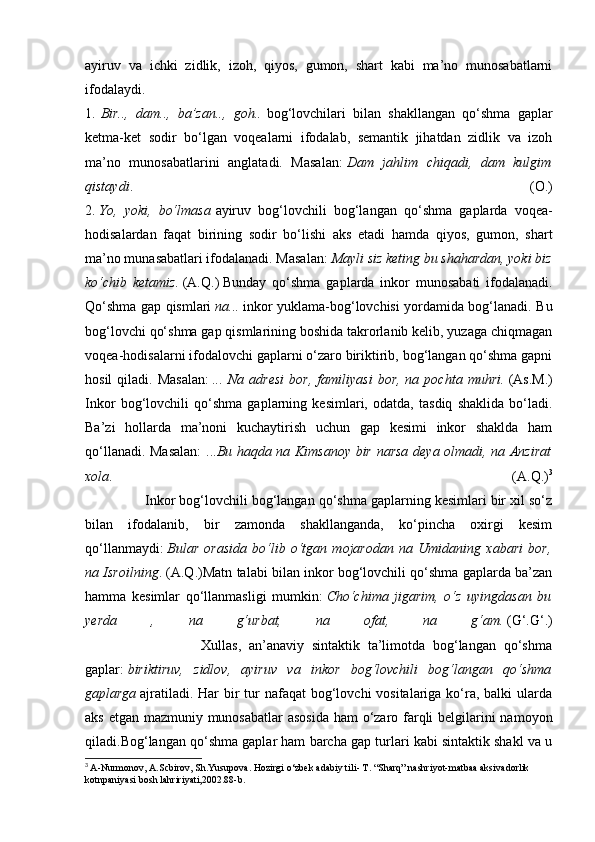 ayiruv   va   ichki   zidlik,   izoh,   qiyos,   gumon,   shart   kabi   ma’no   munosabatlarni
ifodalaydi.
1.   Bir..,   dam..,   ba’zan..,   goh..   bog‘lovchilari   bilan   shakllangan   qo‘shma   gaplar
ketma-ket   sodir   bo‘lgan   voqealarni   ifodalab,   semantik   jihatdan   zidlik   va   izoh
ma’no   munosabatlarini   anglatadi.   Masalan:   Dam   jahlim   chiqadi,   dam   kulgim
qistaydi .   (O.)
2.   Yo,   yoki,   bo‘lmasa   ayiruv   bog‘lovchili   bog‘langan   qo‘shma   gaplarda   voqea-
hodisalardan   faqat   birining   sodir   bo‘lishi   aks   etadi   hamda   qiyos,   gumon,   shart
ma’no munasabatlari ifodalanadi. Masalan:   Mayli siz keting bu shahardan, yoki biz
ko‘chib   ketamiz.   (A.Q.)   Bunday   qo‘shma   gaplarda   inkor   munosabati   ifodalanadi.
Qo‘shma gap qismlari   na...   inkor yuklama-bog‘lovchisi yordamida bog‘lanadi. Bu
bog‘lovchi qo‘shma gap qismlarining boshida takrorlanib kelib, yuzaga chiqmagan
voqea-hodisalarni ifodalovchi gaplarni o‘zaro biriktirib, bog‘langan qo‘shma gapni
hosil  qiladi.  Masalan:   ...  Na  adresi  bor,   familiyasi  bor,   na  pochta  muhri.   (As.M.)
Inkor   bog‘lovchili   qo‘shma   gaplarning   kesimlari,   odatda,   tasdiq   shaklida   bo‘ladi.
Ba’zi   hollarda   ma’noni   kuchaytirish   uchun   gap   kesimi   inkor   shaklda   ham
qo‘llanadi. Masalan:  ... Bu haqda na Kimsanoy bir narsa deya olmadi, na Anzirat
xola .   (A.Q.) 3
               Inkor bog‘lovchili bog‘langan qo‘shma gaplarning kesimlari bir xil so‘z
bilan   ifodalanib,   bir   zamonda   shakllanganda,   ko‘pincha   oxirgi   kesim
qo‘llanmaydi:   Bular   orasida   bo‘lib   o‘tgan   mojarodan   na   Umidaning   xabari   bor,
na Isroilning . (A.Q.)Matn talabi bilan inkor bog‘lovchili qo‘shma gaplarda ba’zan
hamma   kesimlar   qo‘llanmasligi   mumkin:   Cho‘chima   jigarim,   o‘z   uyingdasan   bu
yerda   ,   na   g‘urbat,   na   ofat,   na   g‘am.   (G‘.G‘.)
                              Xullas,   an’anaviy   sintaktik   ta’limotda   bog‘langan   qo‘shma
gaplar:   biriktiruv,   zidlov,   ayiruv   va   inkor   bog‘lovchili   bog‘langan   qo‘shma
gaplarga   ajratiladi. Har  bir  tur  nafaqat  bog‘lovchi  vositalariga ko‘ra, balki  ularda
aks etgan mazmuniy munosabatlar  asosida  ham  o‘zaro farqli  belgilarini namoyon
qiladi.Bog‘langan qo‘shma gaplar ham barcha gap turlari kabi sintaktik shakl va u
3
  A-Nurmonov, A.Scbirov, Sh.Yusupova. Hozirgi o‘zbek adabiy tili- T. “Sharq” nashriyot-matbaa aksivadorlik 
kotnpaniyasi bosh lahririyati,2002.88-b. 