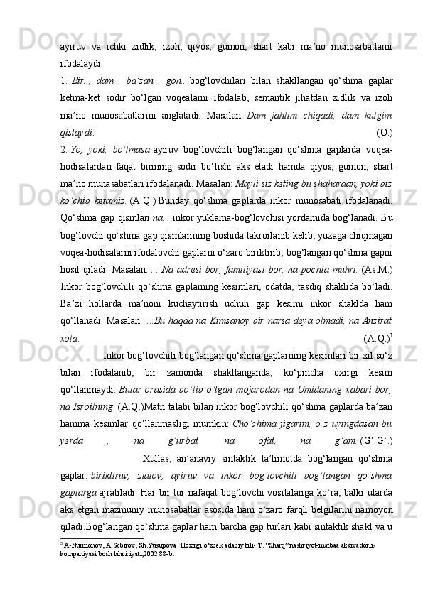 ayiruv   va   ichki   zidlik,   izoh,   qiyos,   gumon,   shart   kabi   ma’no   munosabatlarni
ifodalaydi.
1.   Bir..,   dam..,   ba’zan..,   goh..   bog‘lovchilari   bilan   shakllangan   qo‘shma   gaplar
ketma-ket   sodir   bo‘lgan   voqealarni   ifodalab,   semantik   jihatdan   zidlik   va   izoh
ma’no   munosabatlarini   anglatadi.   Masalan:   Dam   jahlim   chiqadi,   dam   kulgim
qistaydi .   (O.)
2.   Yo,   yoki,   bo‘lmasa   ayiruv   bog‘lovchili   bog‘langan   qo‘shma   gaplarda   voqea-
hodisalardan   faqat   birining   sodir   bo‘lishi   aks   etadi   hamda   qiyos,   gumon,   shart
ma’no munasabatlari ifodalanadi. Masalan:   Mayli siz keting bu shahardan, yoki biz
ko‘chib   ketamiz.   (A.Q.)   Bunday   qo‘shma   gaplarda   inkor   munosabati   ifodalanadi.
Qo‘shma gap qismlari   na...   inkor yuklama-bog‘lovchisi yordamida bog‘lanadi. Bu
bog‘lovchi qo‘shma gap qismlarining boshida takrorlanib kelib, yuzaga chiqmagan
voqea-hodisalarni ifodalovchi gaplarni o‘zaro biriktirib, bog‘langan qo‘shma gapni
hosil  qiladi.  Masalan:   ...  Na  adresi  bor,   familiyasi  bor,   na  pochta  muhri.   (As.M.)
Inkor   bog‘lovchili   qo‘shma   gaplarning   kesimlari,   odatda,   tasdiq   shaklida   bo‘ladi.
Ba’zi   hollarda   ma’noni   kuchaytirish   uchun   gap   kesimi   inkor   shaklda   ham
qo‘llanadi. Masalan:  ... Bu haqda na Kimsanoy bir narsa deya olmadi, na Anzirat
xola .   (A.Q.) 3
               Inkor bog‘lovchili bog‘langan qo‘shma gaplarning kesimlari bir xil so‘z
bilan   ifodalanib,   bir   zamonda   shakllanganda,   ko‘pincha   oxirgi   kesim
qo‘llanmaydi:   Bular   orasida   bo‘lib   o‘tgan   mojarodan   na   Umidaning   xabari   bor,
na Isroilning . (A.Q.)Matn talabi bilan inkor bog‘lovchili qo‘shma gaplarda ba’zan
hamma   kesimlar   qo‘llanmasligi   mumkin:   Cho‘chima   jigarim,   o‘z   uyingdasan   bu
yerda   ,   na   g‘urbat,   na   ofat,   na   g‘am.   (G‘.G‘.)
                              Xullas,   an’anaviy   sintaktik   ta’limotda   bog‘langan   qo‘shma
gaplar:   biriktiruv,   zidlov,   ayiruv   va   inkor   bog‘lovchili   bog‘langan   qo‘shma
gaplarga   ajratiladi. Har  bir  tur  nafaqat  bog‘lovchi  vositalariga ko‘ra, balki  ularda
aks etgan mazmuniy munosabatlar  asosida  ham  o‘zaro farqli  belgilarini namoyon
qiladi.Bog‘langan qo‘shma gaplar ham barcha gap turlari kabi sintaktik shakl va u
3
  A-Nurmonov, A.Scbirov, Sh.Yusupova. Hozirgi o‘zbek adabiy tili- T. “Sharq” nashriyot-matbaa aksivadorlik 
kotnpaniyasi bosh lahririyati,2002.88-b.