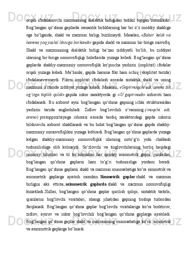 orqali   ifodalanuvchi   mazmunning   dialektik   birligidan   tashkil   topgan   butunlikdir.
Bog‘langan  qo‘shma  gaplarda  semantik  birliklarning har  bir  o‘z  moddiy shakliga
ega   bo‘lganda,   shakl   va   mazmun   birligi   buzilmaydi.   Masalan,   «Bahor   keldi   va
hamma yoq yashil libosga burkandi»   gapida shakl va mazmun bir-biriga muvofiq.
Shakl   va   mazmunning   dialektik   birligi   ba’zan   ziddiyatli   bo‘lib,   bu   ziddiyat
ularning   bir-biriga   nomuvofiqligi   holatlarida   yuzaga   keladi.   Bog‘langan   qo‘shma
gaplarda   shakliy-mazmuniy   nomuvofiqlik   ko‘pincha   yashirin   (implitsit)   ifodalar
orqali   yuzaga   keladi.   Ma’lumki,   gapda   hamma   fikr   ham   ochiq   (eksplitsit   tarzda)
ifodalanavermaydi.   Fikrni   implitsit   ifodalash   asosida   sintaktik   shakl   va   uning
mazmuni o‘rtasida ziddiyat yuzaga keladi. Masalan,   «Gapirmoqchi edi, ammo tili
og‘ziga   tiqilib   qoldi»   gapida   inkor   xaraktyerda   gi   « U   gapirmadi »   axboroti   ham
ifodalanadi.   Bu   axborot   ayni   bog‘langan   qo‘shma   gapning   ichki   strukturasidan
yashirin   tarzda   anglashiladi.   Zidlov   bog‘lovchili   o‘ramning   (-moqchi   edi,
ammo)   presuppozitsiyaga   ishorasi   asosida   tasdiq   xarakteridagi   gapda   inkorni
bildiruvchi   axborot   shakllanadi   va   bu   holat   bog‘langan   qo‘shma   gapda   shakliy-
mazmuniy nomuvofiqlikni yuzaga keltiradi. Bog‘langan qo‘shma gaplarda yuzaga
kelgan   shakliy-mazmuniy   nomuvofiqlik   ularning   noto‘g‘ri   yoki   chalkash
tushunilishiga   olib   kelmaydi.   So‘zlovchi   va   tinglovchilarning   borliq   haqidagi
umumiy   bilimlari   va   til   ko‘nikmalari   har   qanday   asimmetrik   gapni,   jumladan,
bog‘langan   qo‘shma   gaplarni   ham   to‘g‘ri   tushunishga   yordam   beradi.
Bog‘langan qo‘shma gaplarni shakl va mazmun munosabatiga ko‘ra simmetrik va
asimmetrik   gaplarga   ajratish   mumkin.   Simmetrik   gaplar   shakl   va   mazmun
birligini   aks   ettirsa,   asimmetrik   gaplarda   shakl   va   mazmun   nomuvofiqligi
kuzatiladi.Xullas,   bog‘langan   qo‘shma   gaplar   qurilish   qolipi,   sintaktik   tarkibi,
qismlarini   bog‘lovchi   vositalari,   ohangi   jihatidan   gapning   boshqa   turlaridan
farqlanadi.   Bog‘langan   qo‘shma   gaplar   bog‘lovchi   vositalariga   ko‘ra   biriktiruv,
zidlov,   ayiruv   va   inkor   bog‘lovchili   bog‘langan   qo‘shma   gaplarga   ajratiladi.
Bog‘langan qo‘shma gaplar shakl va mazmunning munosabatiga ko‘ra: simmetrik
va asimmetrik gaplarga bo‘linadi. 