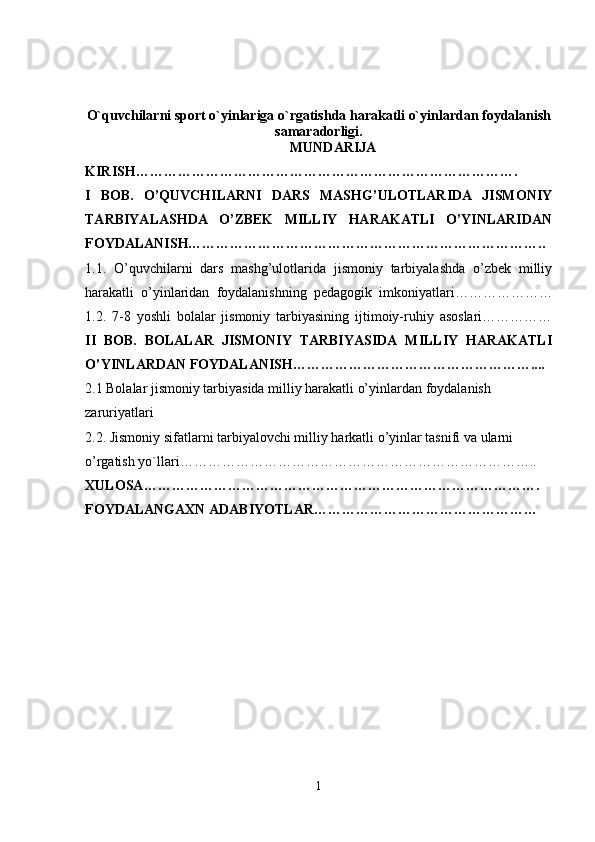 O`quvchilarni sport o`yinlariga o`rgatishda harakatli o`yinlardan foydalanish
samaradorligi.
MUNDARIJA
KIRISH……………………………………………………………………….  
I   BOB.   O’QUVCHILARNI   DARS   MASHG’ULOTLARIDA   JISMONIY
TARBIYALASHDA   O’ZBEK   MILLIY   HARAKATLI   O’YINLARIDAN
FOYDALANISH…………………………………………………………………..
1.1.   O’quvchilarni   dars   mashg’ulotlarida   jismoniy   tarbiyalashda   o’zbek   milliy
harakatli   o’yinlaridan   foydalanishning   pedagogik   imkoniyatlari…………………
1.2.   7-8   yoshli   bolalar   jismoniy   tarbiyasining   ijtimoiy-ruhiy   asoslari……………
II   BOB.   BOLALAR   JISMONIY   TARBIYASIDA   MILLIY   HARAKATLI
O’YINLARDAN FOYDALANISH……………………………………………....
2.1 Bolalar jismoniy tarbiyasida milliy harakatli o’yinlardan foydalanish 
zaruriyatlari 
2.2. Jismoniy sifatlarni tarbiyalovchi milliy  harkatli   o ’ yinlar   tasnifi   va   ularni  
o ’ rgatish   yo ` llari …………………………………………………………………..
XULOSA ………………………………………………………………………….
FOYDALANGAXN   ADABIYOTLAR …………………………………………
1 