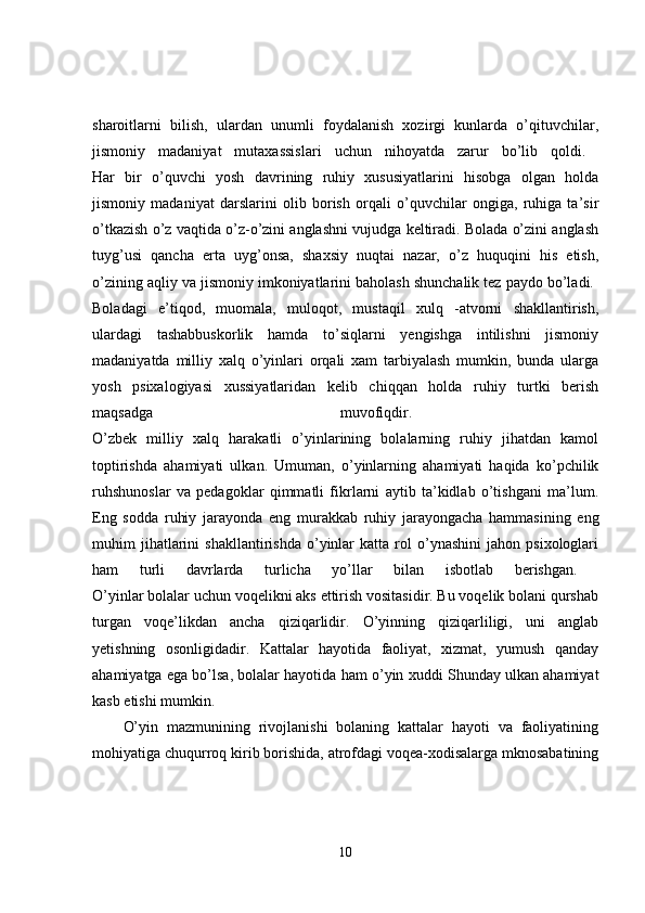 sharoitlarni   bilish,   ulardan   unumli   foydalanish   xozirgi   kunlarda   o’qituvchilar,
jismoniy   madaniyat   mutaxassislari   uchun   nihoyatda   zarur   bo’lib   qoldi.  
Har   bir   o’quvchi   yosh   davrining   ruhiy   xususiyatlarini   hisobga   olgan   holda
jismoniy   madaniyat   darslarini   olib   borish   orqali   o’quvchilar   ongiga,   ruhiga   ta’sir
o’tkazish o’z vaqtida o’z-o’zini anglashni vujudga keltiradi. Bolada o’zini anglash
tuyg’usi   qancha   erta   uyg’onsa,   shaxsiy   nuqtai   nazar,   o’z   huquqini   his   etish,
o’zining aqliy va jismoniy imkoniyatlarini baholash shunchalik tez paydo bo’ladi. 
Boladagi   e’tiqod,   muomala,   muloqot,   mustaqil   xulq   -atvorni   shakllantirish,
ulardagi   tashabbuskorlik   hamda   to’siqlarni   yengishga   intilishni   jismoniy
madaniyatda   milliy   xalq   o’yinlari   orqali   xam   tarbiyalash   mumkin,   bunda   ularga
yosh   psixalogiyasi   xussiyatlaridan   kelib   chiqqan   holda   ruhiy   turtki   berish
maqsadga   muvofiqdir.  
O’zbek   milliy   xalq   harakatli   o’yinlarining   bolalarning   ruhiy   jihatdan   kamol
toptirishda   ahamiyati   ulkan.   Umuman,   o’yinlarning   ahamiyati   haqida   ko’pchilik
ruhshunoslar   va   pedagoklar   qimmatli   fikrlarni   aytib   ta’kidlab   o’tishgani   ma’lum.
Eng   sodda   ruhiy   jarayonda   eng   murakkab   ruhiy   jarayongacha   hammasining   eng
muhim   jihatlarini   shakllantirishda   o’yinlar   katta  rol   o’ynashini   jahon   psixologlari
ham   turli   davrlarda   turlicha   yo’llar   bilan   isbotlab   berishgan.  
O’yinlar bolalar uchun voqelikni aks ettirish vositasidir. Bu voqelik bolani qurshab
turgan   voqe’likdan   ancha   qiziqarlidir.   O’yinning   qiziqarliligi,   uni   anglab
yetishning   osonligidadir.   Kattalar   hayotida   faoliyat,   xizmat,   yumush   qanday
ahamiyatga ega bo’lsa, bolalar hayotida ham o’yin xuddi Shunday ulkan ahamiyat
kasb etishi mumkin. 
O’yin   mazmunining   rivojlanishi   bolaning   kattalar   hayoti   va   faoliyatining
mohiyatiga chuqurroq kirib borishida, atrofdagi voqea-xodisalarga mknosabatining
10 
