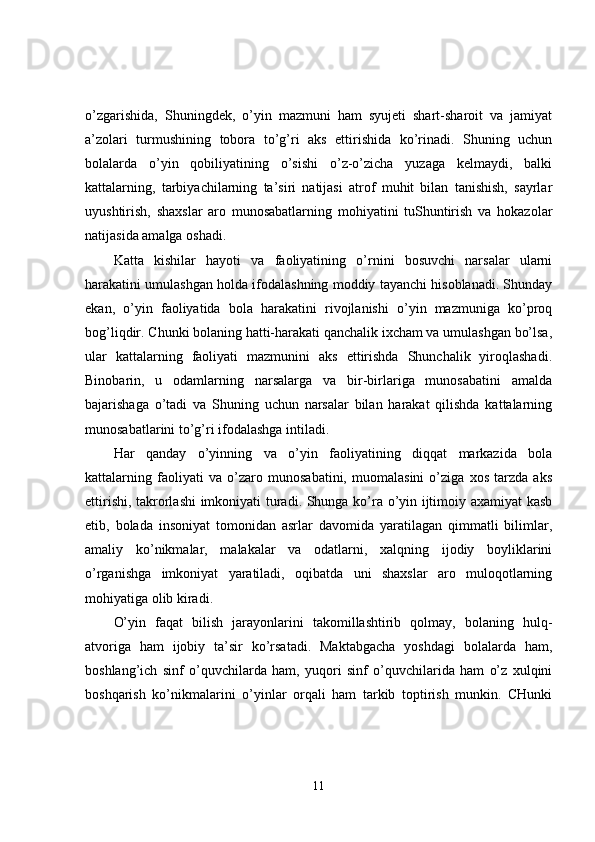 o’zgarishida,   Shuningdek,   o’yin   mazmuni   ham   syujeti   shart-sharoit   va   jamiyat
a’zolari   turmushining   tobora   to’g’ri   aks   ettirishida   ko’rinadi.   Shuning   uchun
bolalarda   o’yin   qobiliyatining   o’sishi   o’z-o’zicha   yuzaga   kelmaydi,   balki
kattalarning,   tarbiyachilarning   ta’siri   natijasi   atrof   muhit   bilan   tanishish,   sayrlar
uyushtirish,   shaxslar   aro   munosabatlarning   mohiyatini   tuShuntirish   va   hokazolar
natijasida amalga oshadi.
Katta   kishilar   hayoti   va   faoliyatining   o’rnini   bosuvchi   narsalar   ularni
harakatini umulashgan holda ifodalashning moddiy tayanchi hisoblanadi. Shunday
ekan,   o’yin   faoliyatida   bola   harakatini   rivojlanishi   o’yin   mazmuniga   ko’proq
bog’liqdir. Chunki bolaning hatti-harakati qanchalik ixcham va umulashgan bo’lsa,
ular   kattalarning   faoliyati   mazmunini   aks   ettirishda   Shunchalik   yiroqlashadi.
Binobarin,   u   odamlarning   narsalarga   va   bir-birlariga   munosabatini   amalda
bajarishaga   o’tadi   va   Shuning   uchun   narsalar   bilan   harakat   qilishda   kattalarning
munosabatlarini to’g’ri ifodalashga intiladi. 
Har   qanday   o’yinning   va   o’yin   faoliyatining   diqqat   markazida   bola
kattalarning   faoliyati   va   o’zaro   munosabatini,   muomalasini   o’ziga   xos   tarzda   aks
ettirishi, takrorlashi imkoniyati turadi. Shunga ko’ra o’yin ijtimoiy axamiyat kasb
etib,   bolada   insoniyat   tomonidan   asrlar   davomida   yaratilagan   qimmatli   bilimlar,
amaliy   ko’nikmalar,   malakalar   va   odatlarni,   xalqning   ijodiy   boyliklarini
o’rganishga   imkoniyat   yaratiladi,   oqibatda   uni   shaxslar   aro   muloqotlarning
mohiyatiga olib kiradi. 
O’yin   faqat   bilish   jarayonlarini   takomillashtirib   qolmay,   bolaning   hulq-
atvoriga   ham   ijobiy   ta’sir   ko’rsatadi.   Maktabgacha   yoshdagi   bolalarda   ham,
boshlang’ich   sinf   o’quvchilarda   ham,   yuqori   sinf   o’quvchilarida   ham   o’z   xulqini
boshqarish   ko’nikmalarini   o’yinlar   orqali   ham   tarkib   toptirish   munkin.   CHunki
11 