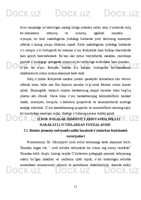biror   maqsadga   yo’naltirilgan   mashg’ulotga   nisbatan   milliy   xalq   o’yinlarida   xulq
ko’nikmalarni   oldinroq   va   osonroq   egallash   mumkin.  
Ayniqsa,   bu   omil   maktabgacha   yoshdagi   bolalarda   yosh   davrining   xususiyati
sifatida   o’zining   yorqin   ifodasini   topadi.   Katta   maktabgacha   yoshdagi   bolalarda
o’z   xulqini   o’zi   boshqarish   ko’nikmasi   o’yin  faoliyatida  ham   boshqa   sharoitlarda
ham   qariyb   baravarlashadi.   Ba’zan   ular   ayrim   vaziyatlarda,   masalan;   musobaqa
paytida o’yindagiga qaraganda yuqoriroq ko’rsatkichga erishishlari ham mumkin. 
O’yin   va   o’yin   faoliyati   bolada   o’z   hulqini   boshqarish   ko’nikmalarini
shakllantirish uchun muhim ahamiyat kasb etadi. 
Halq   o’yinlari   faoliyatida   mazkur   jismlar   qandaydir   alomatlarni   aks   ettiruvi
sifatida   emas,   balki   ana   Shu   tayanch   narsalar   to’g’risida   fikrlash   uchun   xizmat
qiladi,   Shuningdek,   tayanch   nuqtasi   harakatining   yaqqol   narsalar   bilan   bog’liq
jihatini   aks   ettiradi.   Narsa   bilan   o’yin   harakatlarining   takomillaShuvi   harakat
shakli,   xususiyati,   bosqichi,   u   kabilarni   qisqartirish   va   umumlashtirish   xisobiga
amalga oshiriladi. O’yin harakatlarining qisqarishi va umumlaShuvi ularning aqliy
ko’rinishidagi mantiqan izchil, shaklga o’tishning asosini tashkil qiladi. 
II BOB. BOLALAR JISMONIY TARBIYASIDA MILLIY
HARAKATLI O’YINLARDAN FOYDALANISH 
2.1. Bolalar jismoniy tarbiyasida milliy harakatli o’yinlardan foydalanish
zaruriyatlari
Prezidentimiz   Sh.   Mirziyayev   yosh   avlod   tarbiyasiga   katta   ahamiyat   berib,
Shunday   degan   edi;   “   yosh   avlodni   tarbiyalash   biz   uchun   eng   asosiy   vazifadir”
Shundan kelib chiqib, hozirgi vaqtda O’zbekiston pedagogik jamiyati tarbiyaning
odatiy   bo’lgan   shakllari   va   usullarini   izlab   topish,   o’sib   borayotgan   avlodda
mustahkam   umuminsoniy   ishonch   va   qarashlarini   shakillantirish;   shaxsda   milliy
12 