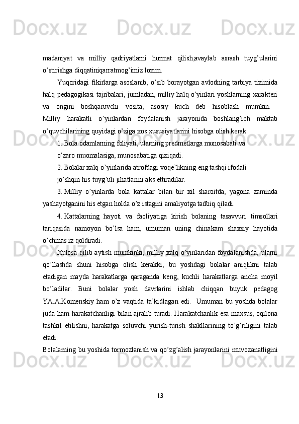 madaniyat   va   milliy   qadriyatlarni   hurmat   qilish,avaylab   asrash   tuyg’ularini
o’stirishga diqqatiniqarratmog’imiz lozim.
Yuqoridagi   fikirlarga   asoslanib,   o’sib   borayotgan   avlodning   tarbiya   tizimida
halq pedagogikasi tajribalari, jumladan, milliy halq o’yinlari yoshlarning xarakteri
va   ongini   boshqaruvchi   vosita,   asosiy   kuch   deb   hisoblash   mumkin.  
Milliy   harakatli   o’yinlardan   foydalanish   jarayonida   boshlang’ich   maktab
o’quvchilarining quyidagi o’ziga xos xususiyatlarini hisobga olish kerak: 
1. Bola odamlarning foliyati, ularning predmetlarga munosabati va 
o’zaro muomalasiga, munosabatiga qiziqadi. 
2. Bolalar xalq o’yinlarida atrofdagi voqe’likning eng tashqi ifodali 
jo’shqin his-tuyg’uli jihatlarini aks ettiradilar. 
3. Milliy   o’yinlarda   bola   kattalar   bilan   bir   xil   sharoitda,   yagona   zaminda
yashayotganini his etgan holda o’z istagini amaliyotga tadbiq qiladi. 
4. Kattalarning   hayoti   va   faoliyatiga   kirish   bolaning   tasavvuri   timsollari
tariqasida   namoyon   bo’lsa   ham,   umuman   uning   chinakam   shaxsiy   hayotida
o’chmas iz qoldiradi. 
Xulosa qilib aytish mumkinki, milliy xalq o’yinlaridan foydalanishda,  ularni
qo’llashda   shuni   hisobga   olish   kerakki,   bu   yoshdagi   bolalar   aniqlikni   talab
etadigan   mayda   harakatlarga   qaraganda   keng,   kuchli   harakatlarga   ancha   moyil
bo’ladilar.   Buni   bolalar   yosh   davrlarini   ishlab   chiqqan   buyuk   pedagog
YA.A.Komenskiy   ham   o’z   vaqtida   ta’kidlagan   edi.     Umuman   bu   yoshda   bolalar
juda ham harakatchanligi bilan ajralib turadi. Harakatchanlik esa maxsus, oqilona
tashkil   etilishni,   harakatga   soluvchi   yurish-turish   shakllarining   to’g’riligini   talab
etadi.  
Bolalarning bu yoshida tormozlanish va qo’zg’alish jarayonlarini muvozanatligini
13 