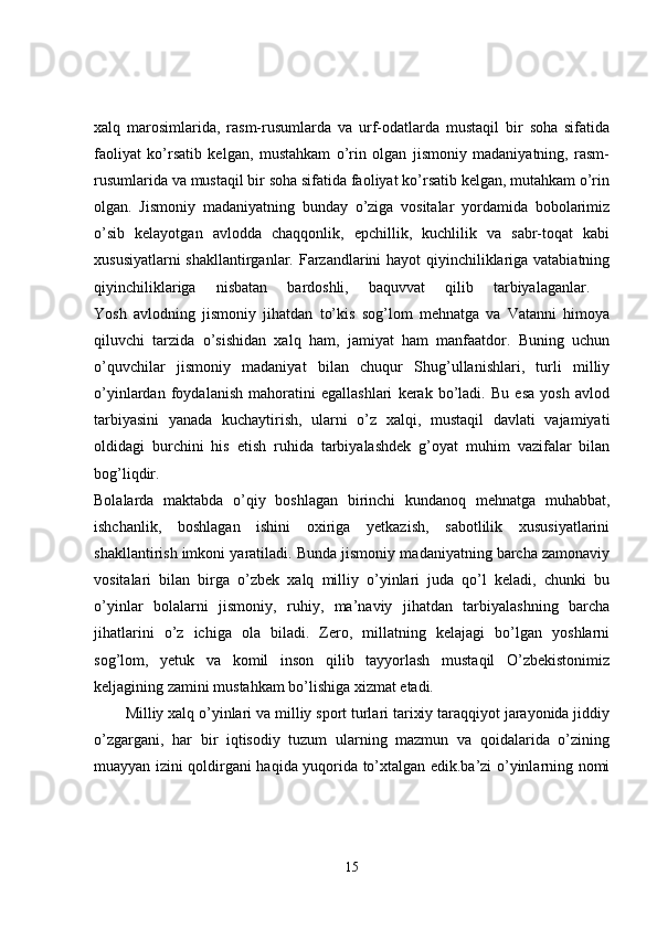 xalq   marosimlarida,   rasm-rusumlarda   va   urf-odatlarda   mustaqil   bir   soha   sifatida
faoliyat   ko’rsatib   kelgan,   mustahkam   o’rin   olgan   jismoniy   madaniyatning,   rasm-
rusumlarida va mustaqil bir soha sifatida faoliyat ko’rsatib kelgan, mutahkam o’rin
olgan.   Jismoniy   madaniyatning   bunday   o’ziga   vositalar   yordamida   bobolarimiz
o’sib   kelayotgan   avlodda   chaqqonlik,   epchillik,   kuchlilik   va   sabr-toqat   kabi
xususiyatlarni  shakllantirganlar. Farzandlarini hayot qiyinchiliklariga vatabiatning
qiyinchiliklariga   nisbatan   bardoshli,   baquvvat   qilib   tarbiyalaganlar.  
Yosh   avlodning   jismoniy   jihatdan   to’kis   sog’lom   mehnatga   va   Vatanni   himoya
qiluvchi   tarzida   o’sishidan   xalq   ham,   jamiyat   ham   manfaatdor.   Buning   uchun
o’quvchilar   jismoniy   madaniyat   bilan   chuqur   Shug’ullanishlari,   turli   milliy
o’yinlardan   foydalanish   mahoratini   egallashlari   kerak   bo’ladi.   Bu   esa   yosh   avlod
tarbiyasini   yanada   kuchaytirish,   ularni   o’z   xalqi,   mustaqil   davlati   vajamiyati
oldidagi   burchini   his   etish   ruhida   tarbiyalashdek   g’oyat   muhim   vazifalar   bilan
bog’liqdir.  
Bolalarda   maktabda   o’qiy   boshlagan   birinchi   kundanoq   mehnatga   muhabbat,
ishchanlik,   boshlagan   ishini   oxiriga   yetkazish,   sabotlilik   xususiyatlarini
shakllantirish imkoni yaratiladi. Bunda jismoniy madaniyatning barcha zamonaviy
vositalari   bilan   birga   o’zbek   xalq   milliy   o’yinlari   juda   qo’l   keladi,   chunki   bu
o’yinlar   bolalarni   jismoniy,   ruhiy,   ma’naviy   jihatdan   tarbiyalashning   barcha
jihatlarini   o’z   ichiga   ola   biladi.   Zero,   millatning   kelajagi   bo’lgan   yoshlarni
sog’lom,   yetuk   va   komil   inson   qilib   tayyorlash   mustaqil   O’zbekistonimiz
keljagining zamini mustahkam bo’lishiga xizmat etadi. 
Milliy xalq o’yinlari va milliy sport turlari tarixiy taraqqiyot jarayonida jiddiy
o’zgargani,   har   bir   iqtisodiy   tuzum   ularning   mazmun   va   qoidalarida   o’zining
muayyan izini qoldirgani haqida yuqorida to’xtalgan edik.ba’zi o’yinlarning nomi
15 