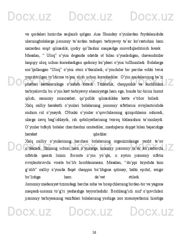 va   qoidalari   hozircha   saqlanib   qolgan.   Ana   Shunday   o’yinlardan   foydalanishda
ularningbolalarga   jismoniy   ta’sirdan   tashqari   tarbiyaviy   ta’sir   ko’rsatishini   ham
nazardan   soqit   qilmaslik,   ijodiy   qo’llashni   maqsadga   muvofiqlashtirish   kerak.  
Masalan,   “   Uloq”   o’yini   deganda   odatda   ot   bilan   o’ynaladigan,   chavandozlar
haqiqiy   uloq   uchun   kurashadigan   qadimiy   ko’pkari   o’yini   tuShuniladi.   Bolalarga
mo’ljallangan   “Uloq”   o’yini   otsiz   o’tkaziladi,   o’yinchilar   bir   parcha   echki   terisi
yopishtrilgan to’ldirma to’pni  olish uchun kurashadilar. O’yin qoidalarining ba’zi
jihatlari   kattalarnikiga   o’xshab   ketadi.   Tezkorlik,   chaqqonlik   va   kuchlilikni
tarbiyalovchi bu o’yin katt tarbiyaviy ahamiyatga ham ega, bunda bir-birini hurmt
qilish,   samimiy   munosabat,   qo’pollik   qilmaslikka   katta   e’tibor   briladi.  
Xalq   milliy   harakatli   o’yinlari   bolalarning   jismoniy   sifatlarini   rivojlantirishda
muhim   rol   o’ynaydi.   CHunki   o’yinlar   o’quvchilarning   qiziqishlarini   oshiradi,
ularga   zavq   bag’ishlaydi,   ish   qobiliyatlarining   tezroq   tiklanishini   ta’minlaydi.
O’yinlar tufayli bolalar charchashni unutadilar, mashqlarni diqqat bilan bajarishga
harakat   qiladilar.  
Xalq   milliy   o’yinlarining   barchasi   bolalarning   organizmlariga   yaxlit   ta’sir
o’tkazadi.   Shuning   uchun   ham   o’yinlarga   umumiy   jismoniy   ta’sir   ko’rsatuvchi
sifatida   qarash   lozim.   Bironta   o’yin   yo’qki,   u   ayrim   jismoniy   sifatni
rivojlantiruvchi   vosita   bo’lib   hisoblanmasin.   Masalan,   “do’ppi   kiyishda   kim
g’olib”   milliy   o’yinida   faqat   chaqqon   bo’libgina   qolmay,   balki   epchil,   sezgir
bo’lishga   ham   da’vat   etiladi.  
Jismoniy madaniyat tizimidagi barcha soha va bosqichlarning birdan-bir va yagona
maqsadi-insonni   to’g’ri   yashashga   tayyorlashdir.   Boshlang’ich   sinf   o’quvchilari
jismoniy   tarbiyasining   vazifalari   bolalarning   yoshiga   xos   xususiyatlarini   hisobga
16 