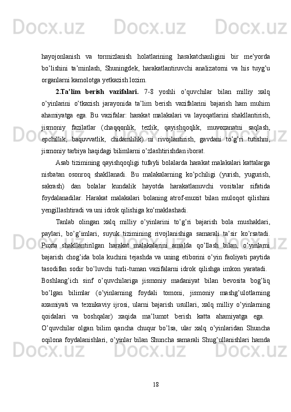 hayojonlanish   va   tormizlanish   holatlarining   harakatchanligini   bir   me’yorda
bo’lishini   ta’minlash,   Shuningdek,   harakatlantiruvchi   analizatorni   va   his   tuyg’u
organlarni kamolotga yetkazish lozim. 
2.Ta’lim   berish   vazifalari.   7-8   yoshli   o’quvchilar   bilan   milliy   xalq
o’yinlarini   o’tkazish   jarayonida   ta’lim   berish   vazifalarini   bajarish   ham   muhim
ahamiyatga   ega.   Bu   vazifalar:   harakat   malakalari   va   layoqatlarini   shakllantirish,
jismoniy   fazilatlar   (chaqqonlik,   tezlik,   qayishqoqlik,   muvozanatni   saqlash,
epchillik,   baquvvatlik,   chidamlilik)   ni   rivojlantirish,   gavdani   to’g’ri   tutishni,
jismoniy tarbiya haqidagi bilimlarni o’zlashtirishdan iborat. 
Asab tizimining qayishqoqligi tufayli bolalarda harakat malakalari kattalarga
nisbatan   osonroq   shakllanadi.   Bu   malakalarning   ko’pchiligi   (yurish,   yugurish,
sakrash)   dan   bolalar   kundalik   hayotda   harakatlanuvchi   vositalar   sifatida
foydalanadilar.   Harakat   malakalari   bolaning   atrof-muxit   bilan   muloqot   qilishini
yengillashtiradi va uni idrok qilishiga ko’maklashadi. 
Tanlab   olingan   xalq   milliy   o’yinlarini   to’g’ri   bajarish   bola   mushaklari,
paylari,   bo’g’imlari,   suyuk   tizimining   rivojlanishiga   samarali   ta’sir   ko’rsatadi.
Puxta   shakllantirilgan   harakat   malakalarini   amalda   qo’llash   bilan,   o’yinlarni
bajarish   chog’ida   bola   kuchini   tejashda   va   uning   etiborini   o’yin   faoliyati   paytida
tasodifan   sodir   bo’luvchi   turli-tuman   vazifalarni   idrok   qilishga   imkon   yaratadi.  
Boshlang’ich   sinf   o’quvchilariga   jismoniy   madaniyat   bilan   bevosita   bog’liq
bo’lgan   bilimlar   (o’yinlarning   foydali   tomoni,   jismoniy   mashg’ulotlarning
axamiyati   va   texnikaviy   ijrosi,   ularni   bajarish   usullari,   xalq   milliy   o’yinlarning
qoidalari   va   boshqalar)   xaqida   ma’lumot   berish   katta   ahamiyatga   ega.  
O’quvchilar   olgan   bilim   qancha   chuqur   bo’lsa,   ular   xalq   o’yinlaridan   Shuncha
oqilona   foydalanishlari,   o’yinlar   bilan   Shuncha   samarali   Shug’ullanishlari   hamda
18 