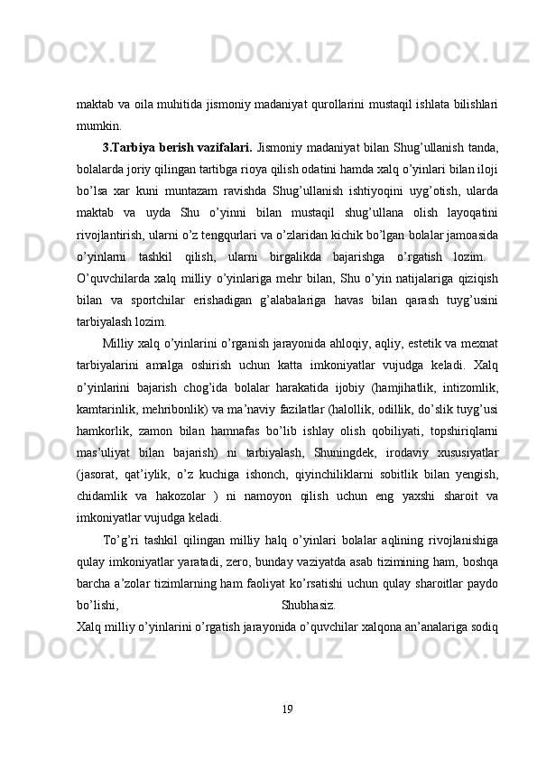 maktab va oila muhitida jismoniy madaniyat qurollarini mustaqil ishlata bilishlari
mumkin. 
3.Tarbiya berish  vazifalari.   Jismoniy  madaniyat  bilan Shug’ullanish  tanda,
bolalarda joriy qilingan tartibga rioya qilish odatini hamda xalq o’yinlari bilan iloji
bo’lsa   xar   kuni   muntazam   ravishda   Shug’ullanish   ishtiyoqini   uyg’otish,   ularda
maktab   va   uyda   Shu   o’yinni   bilan   mustaqil   shug’ullana   olish   layoqatini
rivojlantirish, ularni o’z tengqurlari va o’zlaridan kichik bo’lgan bolalar jamoasida
o’yinlarni   tashkil   qilish,   ularni   birgalikda   bajarishga   o’rgatish   lozim.  
O’quvchilarda   xalq   milliy   o’yinlariga   mehr   bilan,   Shu   o’yin   natijalariga   qiziqish
bilan   va   sportchilar   erishadigan   g’alabalariga   havas   bilan   qarash   tuyg’usini
tarbiyalash lozim. 
Milliy xalq o’yinlarini o’rganish jarayonida ahloqiy, aqliy, estetik va mexnat
tarbiyalarini   amalga   oshirish   uchun   katta   imkoniyatlar   vujudga   keladi.   Xalq
o’yinlarini   bajarish   chog’ida   bolalar   harakatida   ijobiy   (hamjihatlik,   intizomlik,
kamtarinlik, mehribonlik) va ma’naviy fazilatlar (halollik, odillik, do’slik tuyg’usi
hamkorlik,   zamon   bilan   hamnafas   bo’lib   ishlay   olish   qobiliyati,   topshiriqlarni
mas’uliyat   bilan   bajarish)   ni   tarbiyalash,   Shuningdek,   irodaviy   xususiyatlar
(jasorat,   qat’iylik,   o’z   kuchiga   ishonch,   qiyinchiliklarni   sobitlik   bilan   yengish,
chidamlik   va   hakozolar   )   ni   namoyon   qilish   uchun   eng   yaxshi   sharoit   va
imkoniyatlar vujudga keladi. 
To’g’ri   tashkil   qilingan   milliy   halq   o’yinlari   bolalar   aqlining   rivojlanishiga
qulay imkoniyatlar  yaratadi, zero, bunday vaziyatda  asab  tizimining ham, boshqa
barcha a’zolar  tizimlarning ham   faoliyat  ko’rsatishi   uchun qulay  sharoitlar  paydo
bo’lishi,   Shubhasiz.  
Xalq milliy o’yinlarini o’rgatish jarayonida o’quvchilar xalqona an’analariga sodiq
19 