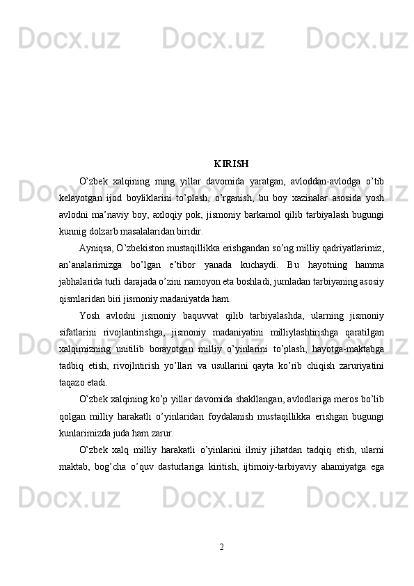 KIRISH
O’zbek   xalqining   ming   yillar   davomida   yaratgan,   avloddan-avlodga   o’tib
kelayotgan   ijod   boyliklarini   to’plash,   o’rganish,   bu   boy   xazinalar   asosida   yosh
avlodni   ma’naviy   boy,   axloqiy   pok,   jismoniy   barkamol   qilib   tarbiyalash   bugungi
kunnig dolzarb masalalaridan biridir.
Ayniqsa, O’zbekiston mustaqillikka erishgandan so’ng milliy qadriyatlarimiz,
an’analarimizga   bo’lgan   e’tibor   yanada   kuchaydi.   Bu   hayotning   hamma
jabhalarida turli darajada o’zini namoyon eta boshladi, jumladan tarbiyaning asosiy
qismlaridan biri jismoniy madaniyatda ham. 
Yosh   avlodni   jismoniy   baquvvat   qilib   tarbiyalashda,   ularning   jismoniy
sifatlarini   rivojlantirishga,   jismoniy   madaniyatini   milliylashtirishga   qaratilgan
xalqimizning   unitilib   borayotgan   milliy   o’yinlarini   to’plash,   hayotga-maktabga
tadbiq   etish,   rivojlntirish   yo’llari   va   usullarini   qayta   ko’rib   chiqish   zaruriyatini
taqazo etadi. 
O’zbek xalqining ko’p yillar davomida shakllangan, avlodlariga meros bo’lib
qolgan   milliy   harakatli   o’yinlaridan   foydalanish   mustaqillikka   erishgan   bugungi
kunlarimizda juda ham zarur. 
O’zbek   xalq   milliy   harakatli   o’yinlarini   ilmiy   jihatdan   tadqiq   etish,   ularni
maktab,   bog’cha   o’quv   dasturlariga   kiritish,   ijtimoiy-tarbiyaviy   ahamiyatga   ega
2 