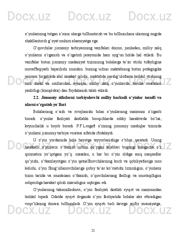 o’yinlarining tutgan o’rnini ularga tuShuntirish va bu tuShunchani ularning ongida
shakllantirish g’oyat muhim ahamiyatga ega. 
O’quvchilar   jismoniy   tarbiyasining   vazifalari   doimo,   jumladan,   milliy   xalq
o’yinlarini   o’rganish   va   o’rgatish   jarayonida   ham   uyg’un   holda   hal   etiladi.   Bu
vazifalar   butun   jismoniy   madaniyat   tizimining   bolalarga   ta’sir   etishi   tufayligina
muvaffaqiyatli   bajarilishi   mumkin.   buning   uchun   maktabning   butun   pedagogika
jamoasi birgalikda ahil xarakat qilishi, maktabda mashg’ulotlarni tashkil etishning
turli   shakl   va   usullaridan,   ayniqsa,   milliy   xalq   o’yinlarida,   barcha   vositalari
yaxlitligi (kompleksi) dan foydalanish talab etiladi. 
2.2.   Jismoniy   sifatlarni   tarbiyalovchi   milliy   harkatli   o’yinlar   tasnifi   va
ularni o’rgatish yo`llari  
Bolalarning   o’sish   va   rivojlanishi   bilan   o’yinlarning   mazmuni   o’zgarib
boradi:   o’yinlar   faoliyati   dastlabki   bosqichlarda   oddiy   harakterda   bo’lsa,
keyinchalik   u   boyib   boradi.   P.F.Lesgaft   o’zining   jismoniy   mashqlar   tizimida
o’yinlarni jismoniy tarbiya vositasi sifatida ifodalaydi.
U   o’yin   yordamida   bola   hayotga   tayyorlanishiga   e’tibor   qaratadi.   Uning
harakatli   o’yinlarni   o’tkazish   uchun   qo’ygan   talablari   bugungi   kungacha   o’z
qimmatini   yo’qotgani   yo’q:   masalan,   u   har   bir   o’yin   oldiga   aniq   maqsadlar
qo’yishi,   o’tkazilayotgan   o’yin   qatnaShuvchilarning   kuch   va   qobiliyatlariga   mos
kelishi, o’yin Shug’ullanuvchilariga ijobiy ta’sir ko’rsatishi lozimligini, o’yinlarni
tizim   tarzda   va   muntazam   o’tkazish,   o’quvchilarning   faolligi   va   mustaqilligini
oshprishga harakat qilish zzarurligini uqtirgan edi. 
O’yinlarning   takomillashuvi,   o’yin   faoliyati   dastlab   syujet   va   mazmundan
tashkil   topadi.   Odatda   syujet   deganda   o’yin   faoliyatida   bolalar   aks   ettiradigan
voqe’likning   doirasi   tuShuniladi.   O’yin   syujeti   turli   davrga   sinfiy   xususiyatga,
21 