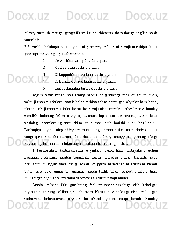 oilaviy   turmush   tarziga,   geografik   va   ishlab   chiqarish   sharoitlariga   bog’liq   holda
yaratiladi.  
7-8   yoshli   bolalarga   xos   o’yinlarni   jismoniy   sifatlarini   rivojlantirishiga   ko’ra
quyidagi guruhlarga ajratish mumkin 
1. Tezkorlikni tarbiyalovchi o’yinlar. 
2. Kuchni oshiruvchi o’yinlar. 
3. CHaqqonlikni rivojlantiruvchi o’yinlar. 
4. CHidamlikni rivojlantiruvchi o’yinlar. 
5. Egiluvchanlikni tarbiyalovchi o’yinlar; 
Ayrim   o’yin   turlari   bolalarning   barcha   bo’g’inlariga   mos   kelishi   mumkin,
ya’ni  jismoniy   sifatlarni  yaxlit  holda  tarbiyalashga   qaratilgan   o’yinlar   ham   borki,
ularda   turli   jismoniy   sifatlar   ketma-ket   rivojlanishi   mumkin.   o’yinlardagi   bunday
izchillik   bolaning   bilim   saviyasi,   turmush   tajribasini   kengayishi,   uning   katta
yoshdagi   odamlarning   turmushiga   chuqurroq   kirib   borishi   bilan   bog’liqdir.  
Darhaqiqat o’yinlarning oddiyidan murakkabga tomon o’sishi turmushning tobora
yangi   qirralarini   aks   ettirish   bilan   cheklanib   qolmay,   muayyan   o’yinning   o’ziga
xos boshqa ko’rinishlari bilan boyishi sababli ham amalga oshadi. 
1. Tezkorlikni   tarbiyalovchi   o’yinlar.   Tezkorlikni   tarbiyalash   uchun
mashqlar   maksimal   suratda   bajarilishi   lozim.   Signalga   binoan   tezlikda   javob
berilishini   muayyan   vaqt   birligi   ichida   ko’pgina   harakatlar   bajarilishini   hamda
butun   tana   yoki   uning   bir   qismini   fazoda   tezlik   bilan   harakat   qilishini   talab
qilinadigan o’yinlar o’quvchilarda tezkorlik sifatini rivojlantiradi. 
Bunda   ko’proq   ikki   guruhning   faol   musobaqalashishiga   olib   keladigan
o’yinlar o’tkazishga e’tibor qaratish lozim. Harakatdagi ob’ektga nisbatan bo’lgan
reaksiyani   tarbiyalovchi   o’yinlar   bu   o’rinda   yaxshi   natija   beradi.   Bunday
22 