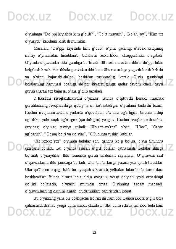 o’yinlarga “Do’ppi kiyishda kim g’olib?”, “To’rt muyush”, “Bo’sh joy”, “Kim tez
o’ynaydi” kabilarni kiritish mumkin. 
Masalan,   “Do’ppi   kiyishda   kim   g’olib”   o’yini   qadimgi   o’zbek   xalqining
milliy   o’yinlaridan   hisoblanib,   bolalarni   tezkorlikka,   chaqqonlikka   o’rgatadi.
O’yinda o’quvchilar ikki guruhga bo’linadi. 30 metr masofani ikkita do’ppi  bilan
belgilash kerak. Har ikkala guruhdan ikki bola Shu masofaga yugurib borib kelishi
va   o’yinni   bajarishi-do’ppi   boshidan   tushmasligi   kerak.   O’yin   guruhdagi
bolalarning   hammasi   boshiga   do’ppi   kiygizulgunga   qadar   davom   etadi.   qaysi
guruh shartni tez bajarsa, o’sha g’olib sanaladi. 
2. Kuchni   rivojlantiruvchi   o’yinlar.   Bunda   o’qituvchi   kerakli   mushak
guruhlarining   rivojlanishiga   ijobiy   ta’sir   ko’rsatadigan   o’yinlarni   tanlashi   lozim.
Kuchni   rivojlantiruvchi   o’yinlarda   o’quvchilar   o’z   tana   og’irligini,   bironta   tashqi
og’irlikni yoki raqib og’irligini (qarshiligini)   ye ngadi. Kuchni rivojlantirish uchun
quyidagi   o’yinlar   tavsiya   etiladi:   “Xo’roz-xo’roz”   o’yini,   “Uloq”,   “Otdan
ag’darish”, “Oqsoq bo’ri va qo’ylar”, “CHuqurga tushir” kabilar. 
“Xo’roz-xo’roz”   o’yinida   bolalar   soni   qancha   ko’p   bo’lsa,   o’yin   Shuncha
qiziqarli   bo’ladi.   Bu   o’yinda   asosan   o’g’il   bolalar   qatnashadi.   Bolalar   ikkiga
bo’linib   o’ynaydilar.   Ikki   tomonda   guruh   sardorlari   saylanadi.   O’qituvchi   sinf
o’quvchilarini  ikki  jamoaga bo’ladi. Ular  bir-birlariga yuzma-yuz qarab turadilar.
Ular qo’llarini orqaga tutib bir oyoqlab sakrashib, yelkalari bilan bir-birlarini itara
boshlaydilar.   Bunda   birorta   bola   oldin   oyog’ini   yerga   qo’yishi   yoki   orqasidagi
qo’lini   bo’shatib,   o’ynashi   mumkin   emas.   O’yinning   asosiy   maqsadi,
o’quvchilarning kuchini sinash, chidamlilikni oshirishdan iborat. 
Bu o’yinning yana bir boshqacha ko’rinishi ham bor. Bunda ikkita o’g’il bola
qatnashadi.dastlab yerga doira shakli chiziladi. Shu doira ichida har ikki bola ham
23 