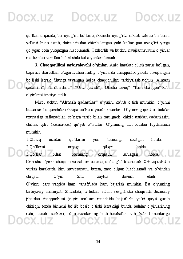 qo’llari   orqasida,   bir   oyog’ini   ko’tarib,   ikkinchi   oyog’ida   sakrab-sakrab   bir-birini
yelkasi   bilan   turtib,   doira   ichidan   chiqib   ketgan   yoki   ko’tarilgan   oyog’ini   yerga
qo’ygan bola yutqazgan hisoblanadi. Tezkorlik va kuchni rivojlantiruvchi o’yinlar
ma’lum bir vazifani hal etishda katta yordam beradi. 
3.   Chaqqonlikni   tarbiyalovchi   o’yinlar.   Aniq   harakat   qilish   zarur   bo’lgan,
bajarish   sharoitlari   o’zgaruvchan   milliy   o’yinlarda   chaqqonlik   yaxshi   rivojlangan
bo’lishi   kerak.   Shunga   tayangan   holda   chaqqonlikni   tarbiyalash   uchun   “Almash
qadamlar”,   “Tiriltirishma”,   “Urdi-qochdi”,   “Olacha   tovuq”,   “Kim   chaqqon”   kabi
o’yinlarni tavsiya etdik. 
Misol   uchun   “Almash   qadamlar”   o’yinini   ko’rib   o’tish   mumkin.   o’yinni
butun sinf o’quvchilari ikkiga bo’lib o’ynashi mumkin. O’yinning qoidasi: bolalar
uzunasiga   saflanadilar,   so’ngra   tartib   bilan   tortilgach,   chiziq   ustidan   qadamlarini
chillak   qilib   (ketma-ket)   qo’yib   o’tadilar.   O’yinning   uch   xilidan   foydalanish
mumkin:  
1.Chiziq   ustidan   qo’llarini   yon   tomonga   uzatgan   holda.  
2.Qo’llarni   orqaga   qilgan   holda.  
3.Qo’llar   bilan   boshning   orqasini   ushlagan   holda.  
Kim shu o’yinni chaqqon va xatosiz bajarsa, o’sha g’olib sanaladi. CHiziq ustidan
yurish   harakatda   kim   muvozanatni   buzsa,   xato   qilgan   hisoblanadi   va   o’yindan
chiqadi.   O’yin   Shu   zaylda   davom   etadi.  
O’yinni   dars   vaqtida   ham,   tanaffusda   ham   bajarish   mumkin.   Bu   o’yinning
tarbiyaviy   ahamiyati   Shundaki,   u   bolani   ruhan   sezgirlikka   chaqiradi.   Jismoniy
jihatdan   chaqqonlikni   (o’yin   ma’lum   muddatda   bajarilishi   ya’ni   qaysi   guruh
chiziqni   tezda   birinchi   bo’lib   bosib   o’tishi   kerakligi   bunda   bolalar   o’yinlarining
ruhi,   tabiati,   xarkteri,   ishtirokchilarning   hatti-harakatlari   v.h.   kabi   tomonlariga
24 
