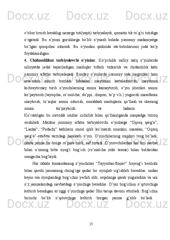 e’tibor berish kerakligi nazarga tutilyapti) tarbiyalaydi, qomatni tik to’g’ri tutishga
o’rgatadi.   Bu   o’yinni   guruhlarga   bo’lib   o’ynash   bolada   jismoniy   madaniyatga
bo’lgan   qiziqishni   oshiradi.   Bu   o’yindan   qadimda   ota-bobolarimiz   juda   ko’p
foydalanishgan.  
4.   Chidamlilikni   tarbiyalovchi   o’yinlar.   Ko’pchilik   milliy   xalq   o’yinlarida
nihoyatda   jadal   bajariladigan   mashqlar   tufayli   tezkorlik   va   chidamlilik   kabi
jismoniy   sifatlar   tarbiyalanadi.   Bunday   o’yinlarda   jismoniy   yuk   (nagruzka)   ham
asta-sekin   oshirib   boriladi.   Masalan,   maydonni   kattalashtirish;   maydonni
kichraytirmay   turib   o’yinchilarning   sonini   kamaytirish;   o’yin   jihozlari   sonini
ko’paytirish (tayoqcha, ro’molcha, do’ppi, chopon, to’p v.h.) yugurish masofasini
uzaytirish;   to’siqlar   sonini   oshirish;   murakkab   mashqlarni   qo’llash   va   ularning
sonini   ko’paytirish   va   hakazo.  
Ko’rsatilgan   bu   metodik   usullar   izchillik   bilan   qo’llanilganda   maqsadga   tezroq
erishiladi.   Mazkur   jismoniy   sifatni   tarbiyalovchi   o’yinlarga   “Oqsoq   qarg’a”,
“Lanka”,   “Podachi”   kabilarni   misol   qilib   ko’rsatish   mumkin.   masalan,   “Oqsoq
qarg’a”-estafeta   tarzidagi   harakatli   o’yin.   O’yinchilarning   miqdori   teng   bo’ladi,
ikkita   jamoa   bir-biriga   ro’para   turib,   saf   tortadi.   O’ynovchilardan   har   biri   navbat
bilan   o’zining   bitta   oyog’i   bog’ich   (ro’molcha   yoki   tasma)   bilan   boldiridan
sonigacha bog’laydi. 
Har   ikkala   komandaning   o’yinchilari   “Tayyorlan-Bajar!”   buyrug’i   berilishi
bilan   qarshi   jamoaning   chizig’iga   qadar   bir   oyoqlab   irg’ishlab   boradilar,   undan
keyin esa oyoqlaridagi  bog’ichni yechib olib, orqalariga qarab yuguradilar va uni
o’z   jamoalaridagi   navbatdagi   o’yinchiga   beradilar.   O’yin   bog’ichini   o’qituvchiga
keltirib beradigan so’nggi o’yinchiga qadar Shu tariqa davom ettiriladi. Bog’ichni
birinchi   bo’lib   o’qituvchiga   keltirib   bnrgan   jamoa   g’olib   bo’ladi.  
25 