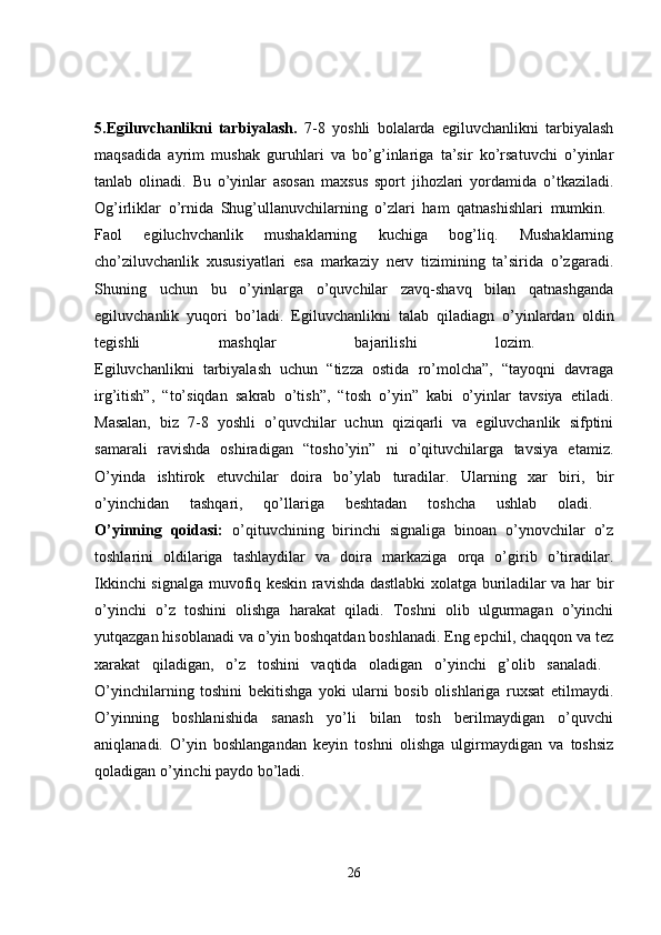 5.Egiluvchanlikni   tarbiyalash.   7-8   yoshli   bolalarda   egiluvchanlikni   tarbiyalash
maqsadida   ayrim   mushak   guruhlari   va   bo’g’inlariga   ta’sir   ko’rsatuvchi   o’yinlar
tanlab   olinadi.   Bu   o’yinlar   asosan   maxsus   sport   jihozlari   yordamida   o’tkaziladi.
Og’irliklar   o’rnida   Shug’ullanuvchilarning   o’zlari   ham   qatnashishlari   mumkin.  
Faol   egiluchvchanlik   mushaklarning   kuchiga   bog’liq.   Mushaklarning
cho’ziluvchanlik   xususiyatlari   esa   markaziy   nerv   tizimining   ta’sirida   o’zgaradi.
Shuning   uchun   bu   o’yinlarga   o’quvchilar   zavq-shavq   bilan   qatnashganda
egiluvchanlik   yuqori   bo’ladi.   Egiluvchanlikni   talab   qiladiagn   o’yinlardan   oldin
tegishli   mashqlar   bajarilishi   lozim.  
Egiluvchanlikni   tarbiyalash   uchun   “tizza   ostida   ro’molcha”,   “tayoqni   davraga
irg’itish”,   “to’siqdan   sakrab   o’tish”,   “tosh   o’yin”   kabi   o’yinlar   tavsiya   etiladi.
Masalan,   biz   7-8   yoshli   o’quvchilar   uchun   qiziqarli   va   egiluvchanlik   sifptini
samarali   ravishda   oshiradigan   “tosho’yin”   ni   o’qituvchilarga   tavsiya   etamiz.
O’yinda   ishtirok   etuvchilar   doira   bo’ylab   turadilar.   Ularning   xar   biri,   bir
o’yinchidan   tashqari,   qo’llariga   beshtadan   toshcha   ushlab   oladi.  
O’yinning   qoidasi:   o’qituvchining   birinchi   signaliga   binoan   o’ynovchilar   o’z
toshlarini   oldilariga   tashlaydilar   va   doira   markaziga   orqa   o’girib   o’tiradilar.
Ikkinchi signalga muvofiq keskin ravishda dastlabki xolatga buriladilar va har bir
o’yinchi   o’z   toshini   olishga   harakat   qiladi.   Toshni   olib   ulgurmagan   o’yinchi
yutqazgan hisoblanadi va o’yin boshqatdan boshlanadi. Eng epchil, chaqqon va tez
xarakat   qiladigan,   o’z   toshini   vaqtida   oladigan   o’yinchi   g’olib   sanaladi.  
O’yinchilarning   toshini   bekitishga   yoki   ularni   bosib   olishlariga   ruxsat   etilmaydi.
O’yinning   boshlanishida   sanash   yo’li   bilan   tosh   berilmaydigan   o’quvchi
aniqlanadi.   O’yin   boshlangandan   keyin   toshni   olishga   ulgirmaydigan   va   toshsiz
qoladigan o’yinchi paydo bo’ladi. 
26 