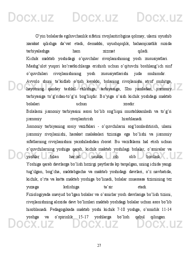 O’yin bolalarda egiluvchanlik sifatini rivojlantiribgina qolmay, ularni uyushib
xarakat   qilishga   da’vat   etadi,   demakki,   uyushqoqlik,   bahamjixatlik   ruxida
tarbiyalashga   ham   xizmat   qiladi.  
Kichik   maktab   yoshidagi   o’quvchilar   rivojlanishining   yosh   xususiyatlari.  
Mashg’ulot   yuqori   ko’rsatkichlarga   erishish   uchun   o’qituvchi   boshlang’ich   sinf
o’quvchilari   rivojlanishining   yosh   xususiyatlarishi   juda   muhimdir.  
Avvolo   shuni   ta’kidlab   o’tish   kerakki,   bolaning   rivojlanishi   atrof   muhitga,
hayotning   qanday   tashkil   etilishiga,   tarbiyasiga,   Shu   jumladan,   jismoniy
tarbiyasiga   to’g’ridan-to’g’ri   bog’liqdir.   Bo’yiga   o’sish   kichik   yoshdagi   maktab
bolalari   uchun   xosdir.  
Bolalarni   jismoniy   tarbiyasini   asosi   bo’lib   sog’liqni   mustahkamlash   va   to’g’ri
jismoniy   rivojlantirish   hisoblanadi.  
Jismoniy   tarbiyaning   sosiy   vazifalari   -   o’quvchilarni   sog’lomlashtirish,   ularni
jismoniy   rivojlaniishi,   harakat   malakalari   tizimiga   ega   bo’lishi   va   jismoniy
sifatlarning   rivojlanishini   yaxshilashdan   iborat.   Bu   vazifalarni   hal   etish   uchun
o’quvchilarning   yoshiga   qarab,   kichik   maktab   yoshilagi   bolalar,   o’smiralar   va
yoshlar   bilan   har-xil   usulda   ish   olib   boriladi.  
Yoshiga qarab davrlarga bo’lish hozirgi paytlarda kp tarqalgan, uning ichida yangi
tug’ilgan,   bog’cha,   maktabgacha   va   maktab   yoshidagi   davrlari,   o’z   navbatida,
kichik,   o’rta   va   katta   maktab   yoshiga   bo’linadi,   bolalar   muassasa   tizimining   tez
yuzaga   kelishiga   ta’sir   etadi.  
Fiziologiyada  mavjud bo’lgan bolalar  va o’smirlar  yosh davrlariga  bo’lish tizimi,
rivojlanishning aloxida davr bo’limlari maktab yoshdagi bolalar uchun asos bo’lib
hisoblanadi.   Pedagogikada   maktab   yoshi   kichik   7-10   yoshga,   o’smirlik   11-14
yoshga   va   o’spirinlik   15-17   yoshlarga   bo’lish   qabul   qilingan.  
27 