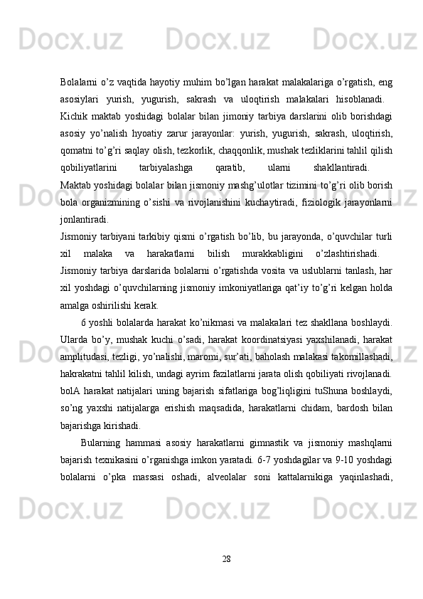 Bolalarni   o’z   vaqtida  hayotiy  muhim   bo’lgan  harakat  malakalariga  o’rgatish,   eng
asosiylari   yurish,   yugurish,   sakrash   va   uloqtirish   malakalari   hisoblanadi.  
Kichik   maktab   yoshidagi   bolalar   bilan   jimoniy   tarbiya   darslarini   olib   borishdagi
asosiy   yo’nalish   hyoatiy   zarur   jarayonlar:   yurish,   yugurish,   sakrash,   uloqtirish,
qomatni to’g’ri saqlay olish, tezkorlik, chaqqonlik, mushak tezliklarini tahlil qilish
qobiliyatlarini   tarbiyalashga   qaratib,   ularni   shakllantiradi.  
Maktab yoshidagi bolalar bilan jismoniy mashg’ulotlar tizimini to’g’ri olib borish
bola   organizmining   o’sishi   va   rivojlanishini   kuchaytiradi,   fiziologik   jarayonlarni
jonlantiradi.  
Jismoniy   tarbiyani   tarkibiy  qismi   o’rgatish   bo’lib,  bu   jarayonda,   o’quvchilar   turli
xil   malaka   va   harakatlarni   bilish   murakkabligini   o’zlashtirishadi.  
Jismoniy   tarbiya   darslarida   bolalarni   o’rgatishda   vosita   va   uslublarni   tanlash,   har
xil yoshdagi  o’quvchilarning jismoniy imkoniyatlariga qat’iy to’g’ri  kelgan holda
amalga oshirilishi kerak. 
6 yoshli bolalarda harakat ko’nikmasi  va malakalari tez shakllana boshlaydi.
Ularda   bo’y,   mushak   kuchi   o’sadi,   harakat   koordinatsiyasi   yaxshilanadi,   harakat
amplitudasi, tezligi, yo’nalishi, maromi, sur’ati, baholash malakasi takomillashadi,
hakrakatni tahlil kilish, undagi ayrim fazilatlarni jarata olish qobiliyati rivojlanadi.
bolA   harakat   natijalari   uning   bajarish   sifatlariga   bog’liqligini   tuShuna   boshlaydi,
so’ng   yaxshi   natijalarga   erishish   maqsadida,   harakatlarni   chidam,   bardosh   bilan
bajarishga kirishadi. 
Bularning   hammasi   asosiy   harakatlarni   gimnastik   va   jismoniy   mashqlarni
bajarish texnikasini o’rganishga imkon yaratadi. 6-7 yoshdagilar va 9-10 yoshdagi
bolalarni   o’pka   massasi   oshadi,   alveolalar   soni   kattalarnikiga   yaqinlashadi,
28 