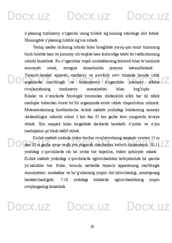 o’pkaning   tuzilmaviy   o’zgarishi   uning   tiriklik   sig’imining   oshishiga   olib   keladi.
Shuningdek o’pkaning tiriklik sig’imi oshadi. 
Tashqi   naafas   olishning   oshishi   bilan   biraglikda   yuroq-qon   tomir   tizimining
tinch holatda ham va jismoniy ish vaqtida ham kislorodga talabi ko’rsatkichlarning
oshishi kuzatiladi. Bu o’zgarishlar orqali mushaklarning kislorod bilan ta’minlnish
xususiyati   ortadi,   energiya   almashinishi   jarayoni   takomillashadi.  
Tayanch-harakat   apparati,   markaziy   va   perefirik   nerv   tizimida   hamda   ichki
organlarda   morfologik   va   biokimyoviy   o’zgarishlar   jismoniy   sifatlar
rivojlanishining   tuzulmaviy   xususiyatlari   bilan   bog’liqdir.  
Bolalar   va   o’smirlarda   fiziologik   tomonidan   chidamlilik   sifati   har   xil   siklik
mashqlar   turlaridan   iborat   bo’lib   organizmda   aerob   ishlab   chiqarilishini   oshiradi.
Mutaxasislarining   hisoblashicha,   kichik   maktab   yoshidagi   bolalarning   umumiy
chidamliligini   oshirish   uchun   3   km   dan   45   km   gacha   kros   yuugurishi   tavsiya
etiladi.   Shu   maqsad   bilan   birgalikda   darslarda   harakatli   o’yinlar   va   o’yin
mashqlarini qo’shish taklif etiladi. 
Kichik maktab yoshida tezkor-kuchni rivojlatirishning samarali vositasi 15 m
dan 30 m gacha qisqa vaqtli yez yugurish charchashni keltirib chiqarmaydi. 10-11
yoshdagi   o’quvchilarda   ish   bir   necha   bor   bajarilsa,   tezkor   qobiliyati   oshadi.  
Kichik   maktab   yoshidagi   o’quvchilarda   egiluvchanlikni   tarbiyalashda   bir   qancha
yo’nalishlar   bor.   Bular,   birinchi   navbatda   tayanch   apparatining   morfologik
xususiyatlari:   mushaklar   va  bo’g’inlarning  yuqori   cho’ziluvchanligi,   umurtqaning
harakatchanligidir.   7-10   yoshdagi   bolalarda   egiluvchanlikning   yuqori
rivojlanganligi kuzatiladi. 
29 