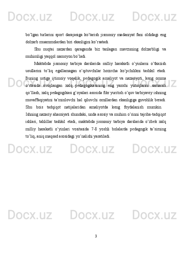 bo’lgan   turlarini   sport   darajasiga   ko’tarish   jismoniy   madaniyat   fani   oldidagi   eng
dolzarb muammolardan biri ekanligini ko’rsatadi. 
Shu   nuqtai   nazardan   qaraganda   biz   tanlagan   mavzuning   dolzarbligi   va
muhimligi yaqqol namoyon bo’ladi. 
Maktabda   jismoniy   tarbiya   darslarida   milliy   harakatli   o’yinlarni   o’tkazish
usullarini   to’liq   egallamagan   o’qituvchilar   hozircha   ko’pchilikni   tashkil   etadi.
Buning   ustiga   ijtimoiy   voqelik,   pedagogik   amaliyot   va   nazariyoti,   keng   omma
o’rtasida   rivojlangan   xalq   pedagogikasining   eng   yaxshi   yutuqlarini   samarali
qo’llash, xalq pedagogikasi g’oyalari asosida fikr yuritish o’quv tarbiyaviy ishning
muvaffaqiyatini   ta’minlovchi   hal   qiluvchi   omillardan   ekanligiga   guvohlik   beradi.
Shu   bois   tadqiqot   natijalaridan   amaliyotda   keng   foydalanish   mumkin.  
Ishning nazariy ahamiyati shundaki, unda asosiy va muhim o’rinni tajriba-tadqiqot
ishlari,   tahlillar   tashkil   etadi,   maktabda   jismoniy   tarbiya   darslarida   o’zbek   xalq
milliy   harakatli   o’yinlari   vositasida   7-8   yoshli   bolalarda   pedagogik   ta’sirning
to’liq, aniq maqsad asosidagi yo’nalishi yaratiladi. 
3 
