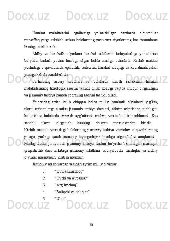 Harakat   malakalarini   egallashga   yo’naltirilgan   darslarda   o’quvchilar
muvaffaqiyatga   erishish   uchun   bolalarning   yosh   xususiyatlarning   har   tomonlama
hisobga olish kerak. 
Milliy   va   harakatli   o’yinlarni   harakat   sifatlarini   tarbiyalashga   yo’naltirish
bo’yicha   tanlash   yoshni   hisobga   olgan   holda   amalga   oshiriladi.   Kichik   maktab
yoshidagi   o’quvchilarda   epchillik,   tezkorlik,   harakat   aniqligi   va   koordinatsiyalari
yuzaga kelishi xarakterlidir. 
Ta’limning   asosiy   savollari   va   bolalarda   shartli   reflekslar,   harakat
malakalarining   fiziologik   asosini   tashkil   qilish   xozirgi   vaqtda   chuqur   o’rganilgan
va jismoniy tarbiya hamda sportning asosini tashkil qiladi. 
Yuqoridagilardan   kelib   chiqqan   holda   milliy   harakatli   o’yinlarni   yig’ish,
ularni  turkumlarga  ajratish  jismoniy tarbiya darslari,  sifatini  oshirishda,  zichligini
ko’tarishda   bolalarda   qiziqish   uyg’otishda   muhim   vosita   bo’lib   hisoblanadi.   Shu
sababli   ularni   o’rganish   kunning   dolzarb   masalalaridan   biridir.  
Kichik   maktab   yoshidagi   bolalarning   jismoniy   tarbiya   vositalari   o’quvchilarning
jinsiga,   yoshiga   qarab   jismoniy   tayorgarligini   hisobga   olgan   holda   aniqlanadi.  
Mashg’ulotlar   jarayonida   jismoniy   tarbiya   dasturi   bo’yicha   beriladigan   mashqlar
qisqartirilib   dars   tarkibiga   jismoniy   sifatlarni   tarbiyalovchi   mashqlar   va   milliy
o’yinlar majmuasini kiritish mumkin. 
Jismoniy mashqlardan tashqari ayrim milliy o’yinlar. 
1. “Quvlashmachoq” 
2. “Ovchi va o’rdaklar” 
3. “Arg’imchoq” 
4. “Baliqchi va baliqlar” 
5. “Uloq” 
30 