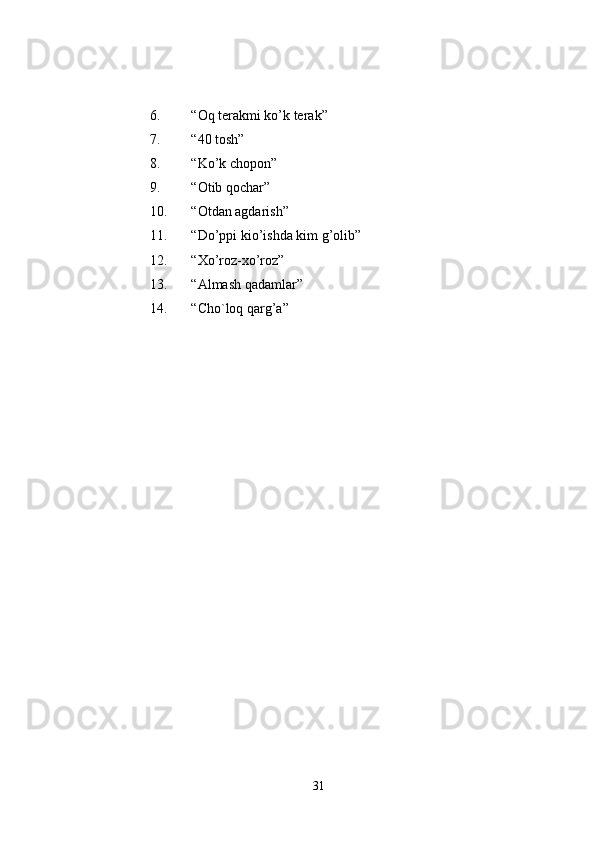 6. “Oq terakmi ko’k terak” 
7. “40 tosh” 
8. “Ko’k chopon” 
9. “Otib qochar” 
10. “Otdan agdarish” 
11. “Do’ppi kio’ishda kim g’olib” 
12. “Xo’roz-xo’roz” 
13. “Almash qadamlar” 
14. “Cho`loq qarg’a” 
31 