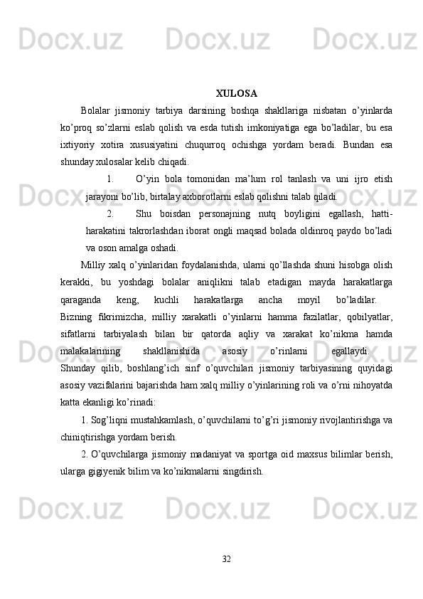 XULOSA  
Bolalar   jismoniy   tarbiya   darsining   boshqa   shakllariga   nisbatan   o’yinlarda
ko’proq   so’zlarni   eslab   qolish   va   esda   tutish   imkoniyatiga   ega   bo’ladilar,   bu   esa
ixtiyoriy   xotira   xususiyatini   chuqurroq   ochishga   yordam   beradi.   Bundan   esa
shunday xulosalar kelib chiqadi.
1. O’yin   bola   tomonidan   ma’lum   rol   tanlash   va   uni   ijro   etish
jarayoni bo’lib, birtalay axborotlarni eslab qolishni talab qiladi. 
2. Shu   boisdan   personajning   nutq   boyligini   egallash,   hatti-
harakatini takrorlashdan iborat ongli maqsad bolada oldinroq paydo bo’ladi
va oson amalga oshadi. 
Milliy xalq o’yinlaridan foydalanishda, ularni qo’llashda shuni hisobga olish
kerakki,   bu   yoshdagi   bolalar   aniqlikni   talab   etadigan   mayda   harakatlarga
qaraganda   keng,   kuchli   harakatlarga   ancha   moyil   bo’ladilar.  
Bizning   fikrimizcha,   milliy   xarakatli   o’yinlarni   hamma   fazilatlar,   qobilyatlar,
sifatlarni   tarbiyalash   bilan   bir   qatorda   aqliy   va   xarakat   ko’nikma   hamda
malakalarining   shakllanishida   asosiy   o’rinlarni   egallaydi.  
Shunday   qilib,   boshlang’ich   sinf   o’quvchilari   jismoniy   tarbiyasining   quyidagi
asosiy vazifalarini bajarishda ham xalq milliy o’yinlarining roli va o’rni nihoyatda
katta ekanligi ko’rinadi: 
1. Sog’liqni mustahkamlash, o’quvchilarni to’g’ri jismoniy rivojlantirishga va
chiniqtirishga yordam berish. 
2. O’quvchilarga   jismoniy   madaniyat   va   sportga   oid  maxsus   bilimlar   berish,
ularga gigiyenik bilim va ko’nikmalarni singdirish. 
32 