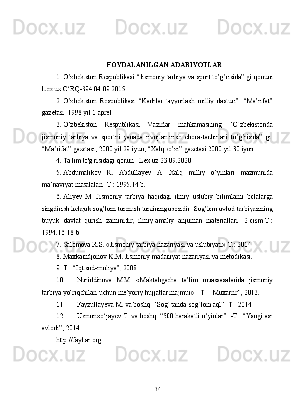 FOYDALANILGAN ADABIYOTLAR
1. O’zbekiston Respublikasi “Jismoniy tarbiya va sport to’g’risida” gi qonuni
Lex.uz O‘RQ-394 04.09.2015 
2. O’zbekiston   Respublikasi   “Kadrlar   tayyorlash   milliy   dasturi”.   “Ma’rifat”
gazetasi. 1998 yil 1 aprel. 
3. O’zbekiston   Respublikasi   Vazirlar   mahkamasining   “O’zbekistonda
jismoniy   tarbiya   va   sportni   yanada   rivojlantirish   chora-tadbirlari   to’g’risida”   gi.
“Ma’rifat” gazetasi, 2000 yil 29 iyun, “Xalq so’zi” gazetasi 2000 yil 30 iyun. 
4. Ta'lim to'g'risidagi qonun - Lex.uz 23.09.2020. 
5. Abdumalikov   R.   Abdullayev   A.   Xalq   milliy   o’yinlari   mazmunida
ma’naviyat masalalari. T.: 1995.14 b. 
6. Aliyev   M.   Jismoniy   tarbiya   haqidagi   ilmiy   uslubiy   bilimlarni   bolalarga
singdirish kelajak sog’lom turmush tarzining asosidir. Sog’lom avlod tarbiyasining
buyuk   davlat   qurish   zaminidir,   ilmiy-amaliy   anjuman   materiallari.   2-qism.T.:
1994.16-18 b. 
7. Salomova R.S. «Jismoniy tarbiya nazariyasi va uslubiyati» T.: 2014. 
8. Maxkamdjonov K.M. Jismoniy madaniyat nazariyasi va metodikasi. 
9. T.: “Iqtisod-moliya”, 2008. 
10. Nuriddinova   M.M.   «Maktabgacha   ta’lim   muassasalarida   jismoniy
tarbiya yo‘riqchilari uchun me’yoriy hujjatlar majmui». -T.: “Muxarrir”, 2013. 
11. Fayzullayeva M. va boshq. “Sog‘ tanda-sog‘lom aql”.  T.: 2014 
12. Usmonxo‘jayev T. va boshq. “500 harakatli o‘yinlar”. -T.: “Yangi asr
avlodi”, 2014. 
http://fayllar.org
34 