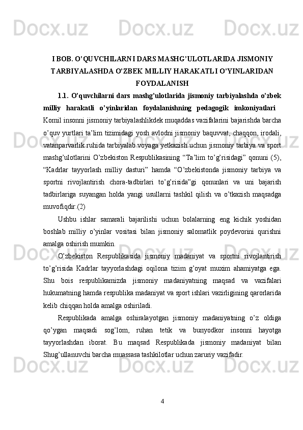 I BOB. O’QUVCHILARNI DARS MASHG’ULOTLARIDA JISMONIY
TARBIYALASHDA O’ZBEK MILLIY HARAKATLI O’YINLARIDAN
FOYDALANISH
1.1.   O’quvchilarni   dars   mashg’ulotlarida   jismoniy   tarbiyalashda   o’zbek
milliy   harakatli   o’yinlaridan   foydalanishning   pedagogik   imkoniyatlari  
Komil insonni jismoniy tarbiyalashlikdek muqaddas vazifalarini bajarishda barcha
o’quv yurtlari ta’lim tizimidagi yosh avlodni jismoniy baquvvat, chaqqon, irodali,
vatanparvarlik ruhida tarbiyalab voyaga yetkazish uchun jismoniy tarbiya va sport
mashg’ulotlarini   O’zbekiston   Respublikasining   “Ta’lim   to’g’risidagi”   qonuni   (5),
“Kadrlar   tayyorlash   milliy   dasturi”   hamda   “O’zbekistonda   jismoniy   tarbiya   va
sportni   rivojlantirish   chora-tadbirlari   to’g’risida”gi   qonunlari   va   uni   bajarish
tadbirlariga   suyangan   holda   yangi   usullarni   tashkil   qilish   va   o’tkazish   maqsadga
muvofiqdir.(2) 
Ushbu   ishlar   samarali   bajarilishi   uchun   bolalarning   eng   kichik   yoshidan
boshlab   milliy   o’yinlar   vositasi   bilan   jismoniy   salomatlik   poydevorini   qurishni
amalga oshirish mumkin. 
O’zbekiston   Respublikasida   jismoniy   madaniyat   va   sportni   rivojlantirish
to’g’risida   Kadrlar   tayyorlashdagi   oqilona   tizim   g’oyat   muxim   ahamiyatga   ega.
Shu   bois   respublikamizda   jismoniy   madaniyatning   maqsad   va   vazifalari
hukumatning hamda respublika madaniyat va sport ishlari vazirligining qarorlarida
kelib chiqqan holda amalga oshiriladi. 
Respublikada   amalga   oshiralayotgan   jismoniy   madaniyatning   o’z   oldiga
qo’ygan   maqsadi   sog’lom,   ruhan   tetik   va   bunyodkor   insonni   hayotga
tayyorlashdan   iborat.   Bu   maqsad   Respublikada   jismoniy   madaniyat   bilan
Shug’ullanuvchi barcha muassasa tashkilotlar uchun zaruriy vazifadir. 
4